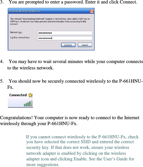 11  3.    You are prompted to enter a password. Enter it and click Connect.    4.    You may have to wait several minutes while your computer connects    to the wireless network.  5.    You should now be securely connected wirelessly to the P-661HNU-  Fx.  Congratulations! Your computer is now ready to connect to the Internet    wirelessly through your P-661HNU-Fx.  you have selected the correct SSID and entered the correct    security key. If that does not work, ensure your wireless    network adapter is enabled by clicking on the wireless    adapter icon and clicking Enable. See the User’s Guide for    more suggestions.    If you cannot connect wirelessly to the P-661HNU-Fx, check    