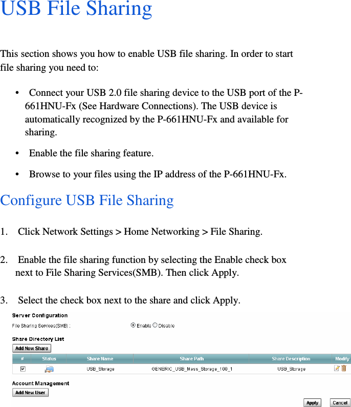 13  USB File Sharing  This section shows you how to enable USB file sharing. In order to start    file sharing you need to:  •    Connect your USB 2.0 file sharing device to the USB port of the P-  661HNU-Fx (See Hardware Connections). The USB device is    automatically recognized by the P-661HNU-Fx and available for    sharing.  •    Enable the file sharing feature.  •    Browse to your files using the IP address of the P-661HNU-Fx.  Configure USB File Sharing  1.    Click Network Settings &gt; Home Networking &gt; File Sharing.  2.    Enable the file sharing function by selecting the Enable check box    next to File Sharing Services(SMB). Then click Apply.  3.    Select the check box next to the share and click Apply.    