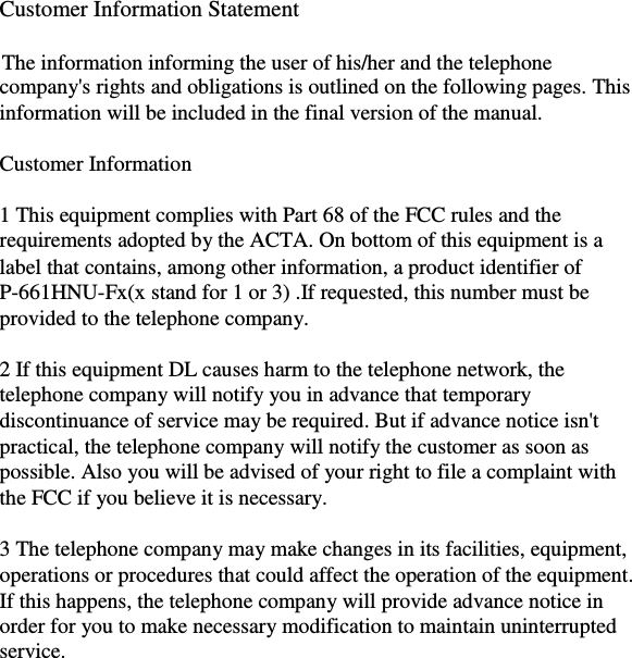               Customer Information Statement      The information informing the user of his/her and the telephone  company&apos;s rights and obligations is outlined on the following pages. This  information will be included in the final version of the manual.      Customer Information      1 This equipment complies with Part 68 of the FCC rules and the  requirements adopted by the ACTA. On bottom of this equipment is a  label that contains, among other information, a product identifier of  P-661HNU-Fx(x stand for 1 or 3) .If requested, this number must be  provided to the telephone company.      2 If this equipment DL causes harm to the telephone network, the  telephone company will notify you in advance that temporary  discontinuance of service may be required. But if advance notice isn&apos;t  practical, the telephone company will notify the customer as soon as  possible. Also you will be advised of your right to file a complaint with  the FCC if you believe it is necessary.      3 The telephone company may make changes in its facilities, equipment,  operations or procedures that could affect the operation of the equipment.  If this happens, the telephone company will provide advance notice in  order for you to make necessary modification to maintain uninterrupted  service.    15  