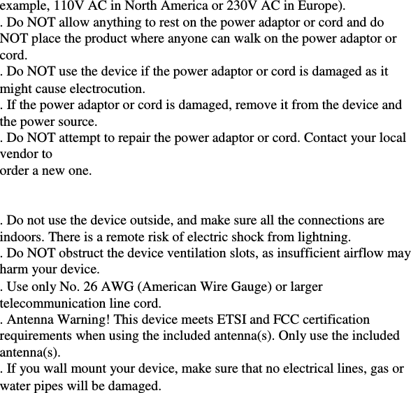 example, 110V AC in North America or 230V AC in Europe).    . Do NOT allow anything to rest on the power adaptor or cord and do  NOT place the product where anyone can walk on the power adaptor or  cord.    . Do NOT use the device if the power adaptor or cord is damaged as it  might cause electrocution.  . If the power adaptor or cord is damaged, remove it from the device and  the power source.    . Do NOT attempt to repair the power adaptor or cord. Contact your local  vendor to    order a new one.        . Do not use the device outside, and make sure all the connections are  indoors. There is a remote risk of electric shock from lightning.    . Do NOT obstruct the device ventilation slots, as insufficient airflow may  harm your device.    . Use only No. 26 AWG (American Wire Gauge) or larger  telecommunication line cord.    . Antenna Warning! This device meets ETSI and FCC certification  requirements when using the included antenna(s). Only use the included  antenna(s).    . If you wall mount your device, make sure that no electrical lines, gas or  water pipes will be damaged. 