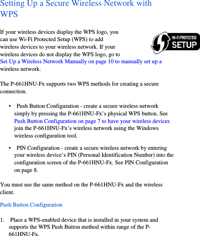 7  Setting Up a Secure Wireless Network with    WPS  If your wireless devices display the WPS logo, you    can use Wi-Fi Protected Setup (WPS) to add    wireless devices to your wireless network. If your    wireless devices do not display the WPS logo, go to    Set Up a Wireless Network Manually on page 10 to manually set up a    wireless network.  The P-661HNU-Fx supports two WPS methods for creating a secure    connection.    •    Push Button Configuration - create a secure wireless network    simply by pressing the P-661HNU-Fx’s physical WPS button. See    Push Button Configuration on page 7 to have your wireless devices    join the P-661HNU-Fx’s wireless network using the Windows    wireless configuration tool.  •    PIN Configuration - create a secure wireless network by entering    your wireless device’s PIN (Personal Identification Number) into the    configuration screen of the P-661HNU-Fx. See PIN Configuration    on page 8.  You must use the same method on the P-661HNU-Fx and the wireless    client.  Push Button Configuration  1.    Place a WPS-enabled device that is installed in your system and    supports the WPS Push Button method within range of the P-  661HNU-Fx.  