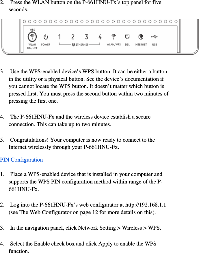 8  2.    Press the WLAN button on the P-661HNU-Fx’s top panel for five    seconds.  3.    Use the WPS-enabled device’s WPS button. It can be either a button    in the utility or a physical button. See the device’s documentation if    you cannot locate the WPS button. It doesn’t matter which button is    pressed first. You must press the second button within two minutes of    pressing the first one.  4.    The P-661HNU-Fx and the wireless device establish a secure    connection. This can take up to two minutes.  5.    Congratulations! Your computer is now ready to connect to the    Internet wirelessly through your P-661HNU-Fx.  PIN Configuration  1.    Place a WPS-enabled device that is installed in your computer and    supports the WPS PIN configuration method within range of the P-  661HNU-Fx.  2.    Log into the P-661HNU-Fx’s web configurator at http://192.168.1.1    (see The Web Configurator on page 12 for more details on this).  3.    In the navigation panel, click Network Setting &gt; Wireless &gt; WPS.  4.    Select the Enable check box and click Apply to enable the WPS    function.    