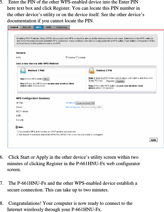 9  5.    Enter the PIN of the other WPS-enabled device into the Enter PIN    here text box and click Register. You can locate this PIN number in    the other device’s utility or on the device itself. See the other device’s    documentation if you cannot locate the PIN.  6.    Click Start or Apply in the other device’s utility screen within two    minutes of clicking Register in the P-661HNU-Fx web configurator    screen.  7.    The P-661HNU-Fx and the other WPS-enabled device establish a    secure connection. This can take up to two minutes.  8.    Congratulations! Your computer is now ready to connect to the    Internet wirelessly through your P-661HNU-Fx.  