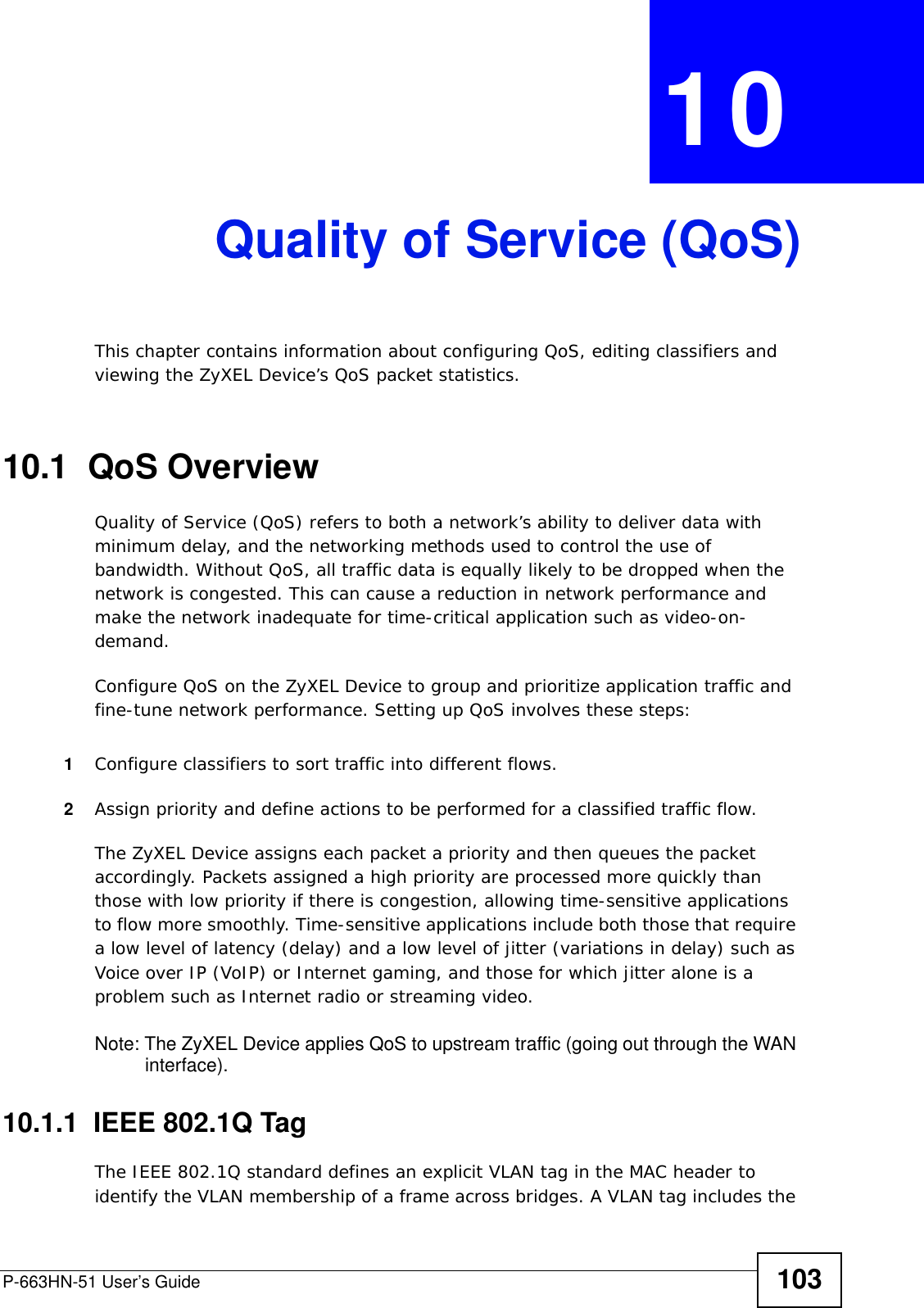 P-663HN-51 User’s Guide 103CHAPTER  10 Quality of Service (QoS)This chapter contains information about configuring QoS, editing classifiers and viewing the ZyXEL Device’s QoS packet statistics.10.1  QoS Overview Quality of Service (QoS) refers to both a network’s ability to deliver data with minimum delay, and the networking methods used to control the use of bandwidth. Without QoS, all traffic data is equally likely to be dropped when the network is congested. This can cause a reduction in network performance and make the network inadequate for time-critical application such as video-on-demand.Configure QoS on the ZyXEL Device to group and prioritize application traffic and fine-tune network performance. Setting up QoS involves these steps:1Configure classifiers to sort traffic into different flows. 2Assign priority and define actions to be performed for a classified traffic flow. The ZyXEL Device assigns each packet a priority and then queues the packet accordingly. Packets assigned a high priority are processed more quickly than those with low priority if there is congestion, allowing time-sensitive applications to flow more smoothly. Time-sensitive applications include both those that require a low level of latency (delay) and a low level of jitter (variations in delay) such as Voice over IP (VoIP) or Internet gaming, and those for which jitter alone is a problem such as Internet radio or streaming video.Note: The ZyXEL Device applies QoS to upstream traffic (going out through the WAN interface).10.1.1  IEEE 802.1Q TagThe IEEE 802.1Q standard defines an explicit VLAN tag in the MAC header to identify the VLAN membership of a frame across bridges. A VLAN tag includes the 