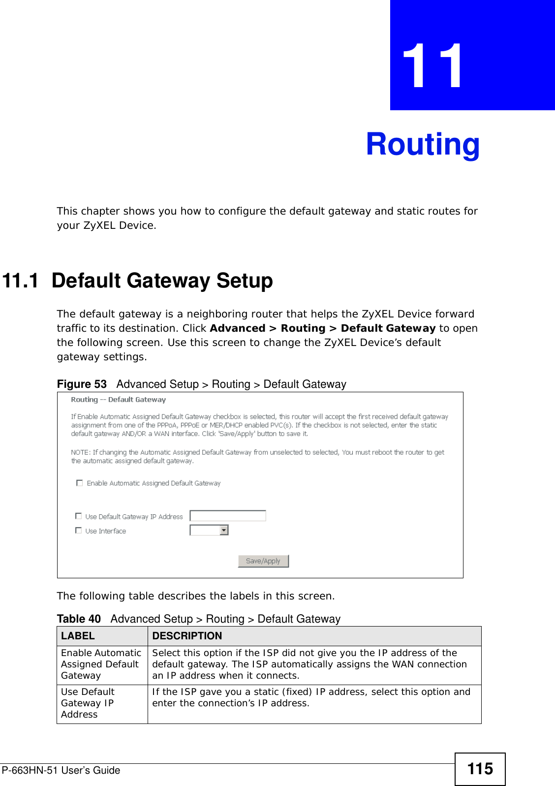 P-663HN-51 User’s Guide 115CHAPTER  11 RoutingThis chapter shows you how to configure the default gateway and static routes for your ZyXEL Device.11.1  Default Gateway SetupThe default gateway is a neighboring router that helps the ZyXEL Device forward traffic to its destination. Click Advanced &gt; Routing &gt; Default Gateway to open the following screen. Use this screen to change the ZyXEL Device’s default gateway settings.Figure 53   Advanced Setup &gt; Routing &gt; Default GatewayThe following table describes the labels in this screen.  Table 40   Advanced Setup &gt; Routing &gt; Default GatewayLABEL DESCRIPTIONEnable Automatic Assigned Default Gateway Select this option if the ISP did not give you the IP address of the default gateway. The ISP automatically assigns the WAN connection an IP address when it connects.Use Default Gateway IP AddressIf the ISP gave you a static (fixed) IP address, select this option and enter the connection’s IP address.  