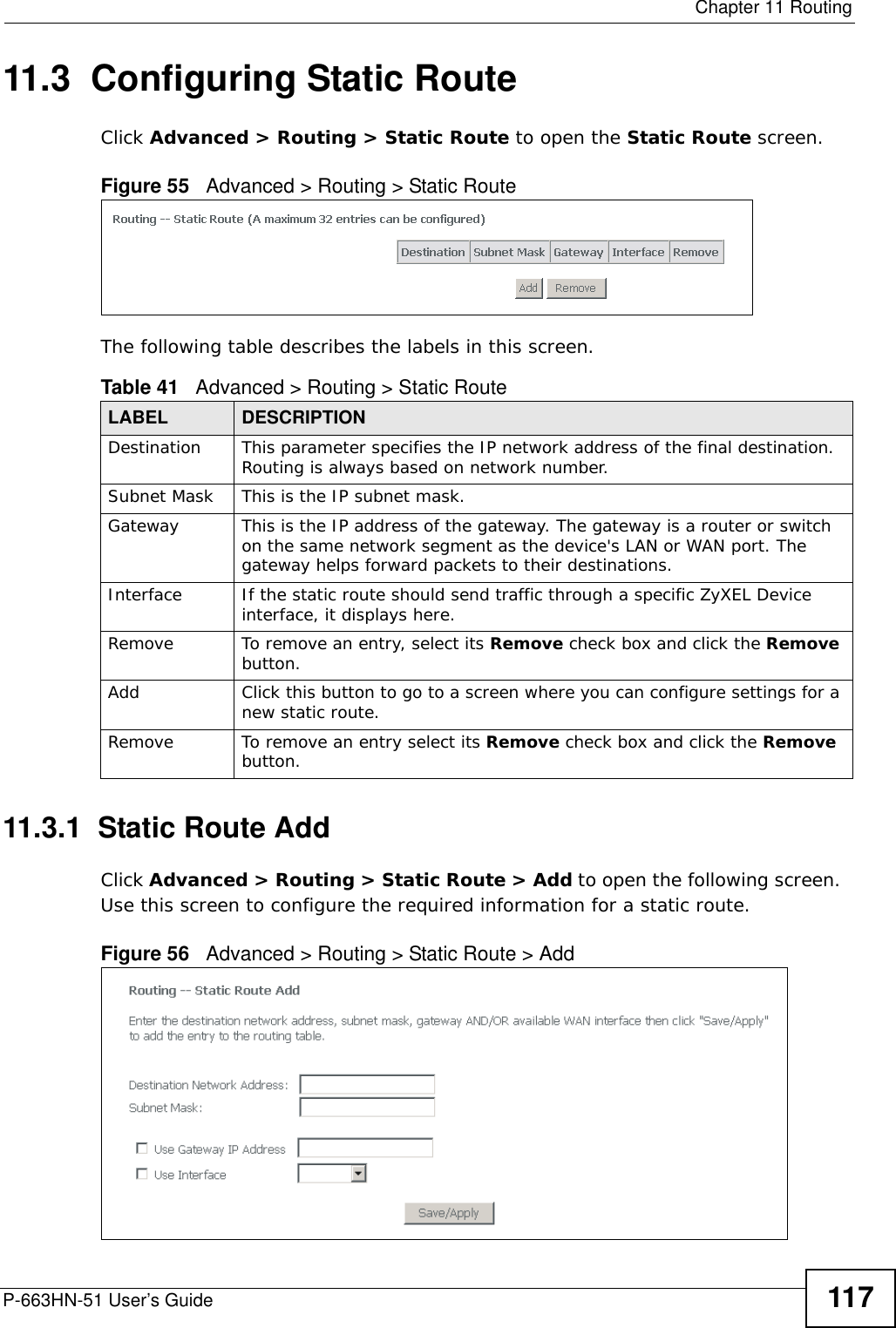  Chapter 11 RoutingP-663HN-51 User’s Guide 11711.3  Configuring Static Route Click Advanced &gt; Routing &gt; Static Route to open the Static Route screen. Figure 55   Advanced &gt; Routing &gt; Static RouteThe following table describes the labels in this screen. 11.3.1  Static Route Add   Click Advanced &gt; Routing &gt; Static Route &gt; Add to open the following screen.  Use this screen to configure the required information for a static route.Figure 56   Advanced &gt; Routing &gt; Static Route &gt; Add Table 41   Advanced &gt; Routing &gt; Static RouteLABEL DESCRIPTIONDestination This parameter specifies the IP network address of the final destination. Routing is always based on network number. Subnet Mask This is the IP subnet mask.Gateway This is the IP address of the gateway. The gateway is a router or switch on the same network segment as the device&apos;s LAN or WAN port. The gateway helps forward packets to their destinations.Interface If the static route should send traffic through a specific ZyXEL Device interface, it displays here.Remove To remove an entry, select its Remove check box and click the Remove button. Add Click this button to go to a screen where you can configure settings for a new static route.Remove To remove an entry select its Remove check box and click the Remove button. 