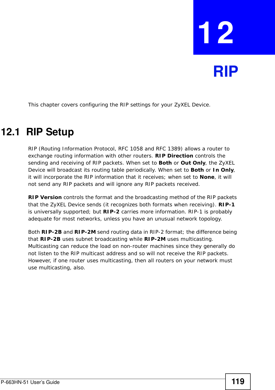 P-663HN-51 User’s Guide 119CHAPTER  12 RIPThis chapter covers configuring the RIP settings for your ZyXEL Device.12.1  RIP SetupRIP (Routing Information Protocol, RFC 1058 and RFC 1389) allows a router to exchange routing information with other routers. RIP Direction controls the sending and receiving of RIP packets. When set to Both or Out Only, the ZyXEL Device will broadcast its routing table periodically. When set to Both or In Only, it will incorporate the RIP information that it receives; when set to None, it will not send any RIP packets and will ignore any RIP packets received.  RIP Version controls the format and the broadcasting method of the RIP packets that the ZyXEL Device sends (it recognizes both formats when receiving). RIP-1 is universally supported; but RIP-2 carries more information. RIP-1 is probably adequate for most networks, unless you have an unusual network topology.Both RIP-2B and RIP-2M send routing data in RIP-2 format; the difference being that RIP-2B uses subnet broadcasting while RIP-2M uses multicasting. Multicasting can reduce the load on non-router machines since they generally do not listen to the RIP multicast address and so will not receive the RIP packets. However, if one router uses multicasting, then all routers on your network must use multicasting, also.