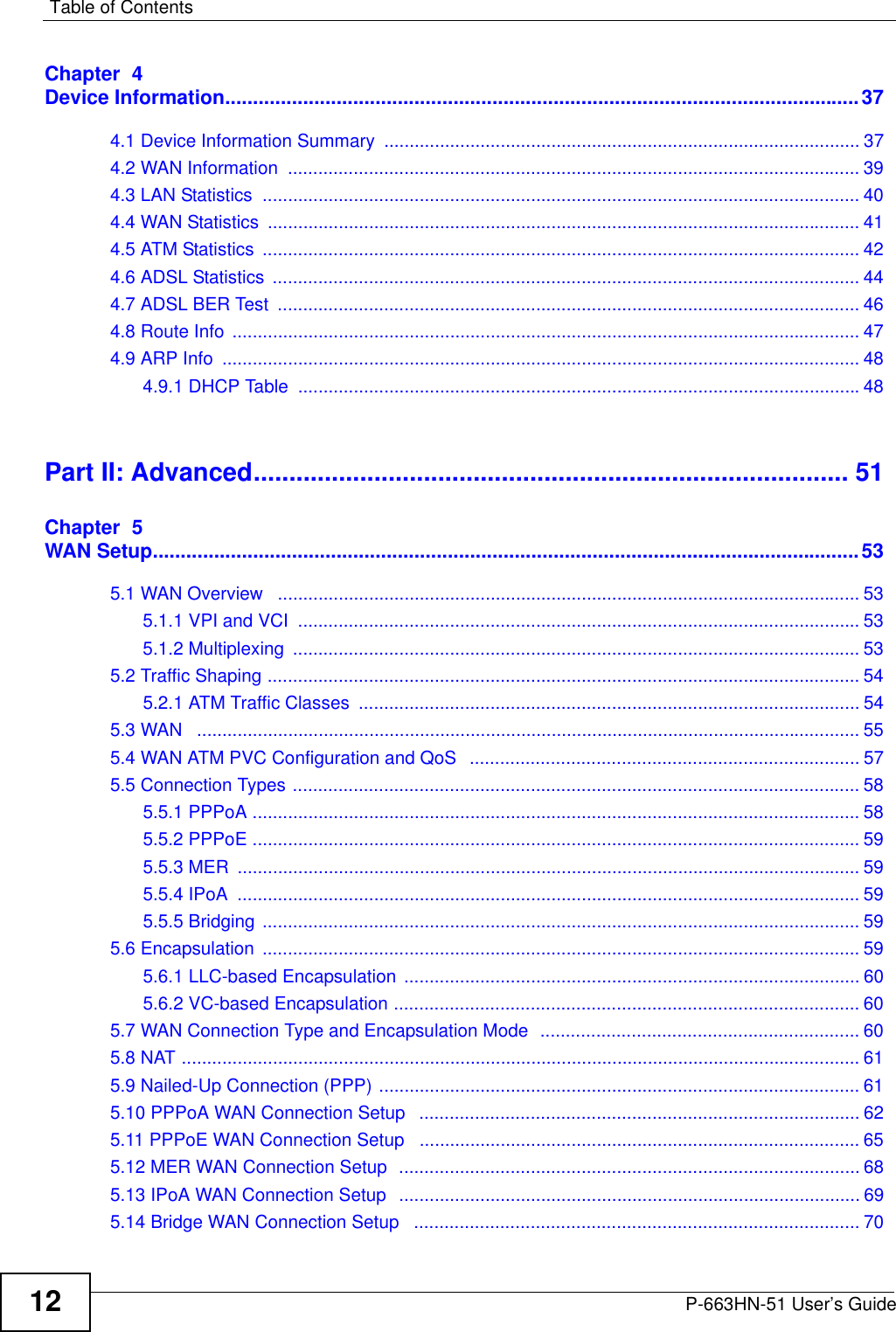Table of ContentsP-663HN-51 User’s Guide12Chapter  4Device Information..................................................................................................................374.1 Device Information Summary  .............................................................................................. 374.2 WAN Information  ................................................................................................................. 394.3 LAN Statistics  ...................................................................................................................... 404.4 WAN Statistics  ..................................................................................................................... 414.5 ATM Statistics  ...................................................................................................................... 424.6 ADSL Statistics .................................................................................................................... 444.7 ADSL BER Test  ................................................................................................................... 464.8 Route Info  ............................................................................................................................ 474.9 ARP Info  .............................................................................................................................. 484.9.1 DHCP Table  ...............................................................................................................48Part II: Advanced.................................................................................... 51Chapter  5WAN Setup...............................................................................................................................535.1 WAN Overview   ................................................................................................................... 535.1.1 VPI and VCI  ............................................................................................................... 535.1.2 Multiplexing  ................................................................................................................ 535.2 Traffic Shaping ..................................................................................................................... 545.2.1 ATM Traffic Classes  ................................................................................................... 545.3 WAN   ................................................................................................................................... 555.4 WAN ATM PVC Configuration and QoS   ............................................................................. 575.5 Connection Types ................................................................................................................ 585.5.1 PPPoA ........................................................................................................................ 585.5.2 PPPoE ........................................................................................................................ 595.5.3 MER  ........................................................................................................................... 595.5.4 IPoA  ........................................................................................................................... 595.5.5 Bridging ...................................................................................................................... 595.6 Encapsulation  ...................................................................................................................... 595.6.1 LLC-based Encapsulation .......................................................................................... 605.6.2 VC-based Encapsulation ............................................................................................ 605.7 WAN Connection Type and Encapsulation Mode  ............................................................... 605.8 NAT ...................................................................................................................................... 615.9 Nailed-Up Connection (PPP) ............................................................................................... 615.10 PPPoA WAN Connection Setup   ....................................................................................... 625.11 PPPoE WAN Connection Setup  ....................................................................................... 655.12 MER WAN Connection Setup  ........................................................................................... 685.13 IPoA WAN Connection Setup  ........................................................................................... 695.14 Bridge WAN Connection Setup   ........................................................................................ 70