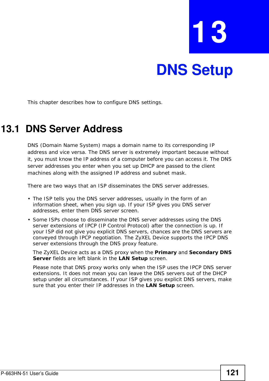 P-663HN-51 User’s Guide 121CHAPTER  13 DNS SetupThis chapter describes how to configure DNS settings.13.1  DNS Server AddressDNS (Domain Name System) maps a domain name to its corresponding IP address and vice versa. The DNS server is extremely important because without it, you must know the IP address of a computer before you can access it. The DNS server addresses you enter when you set up DHCP are passed to the client machines along with the assigned IP address and subnet mask.There are two ways that an ISP disseminates the DNS server addresses. • The ISP tells you the DNS server addresses, usually in the form of an information sheet, when you sign up. If your ISP gives you DNS server addresses, enter them DNS server screen.• Some ISPs choose to disseminate the DNS server addresses using the DNS server extensions of IPCP (IP Control Protocol) after the connection is up. If your ISP did not give you explicit DNS servers, chances are the DNS servers are conveyed through IPCP negotiation. The ZyXEL Device supports the IPCP DNS server extensions through the DNS proxy feature.The ZyXEL Device acts as a DNS proxy when the Primary and Secondary DNS Server fields are left blank in the LAN Setup screen.Please note that DNS proxy works only when the ISP uses the IPCP DNS server extensions. It does not mean you can leave the DNS servers out of the DHCP setup under all circumstances. If your ISP gives you explicit DNS servers, make sure that you enter their IP addresses in the LAN Setup screen. 