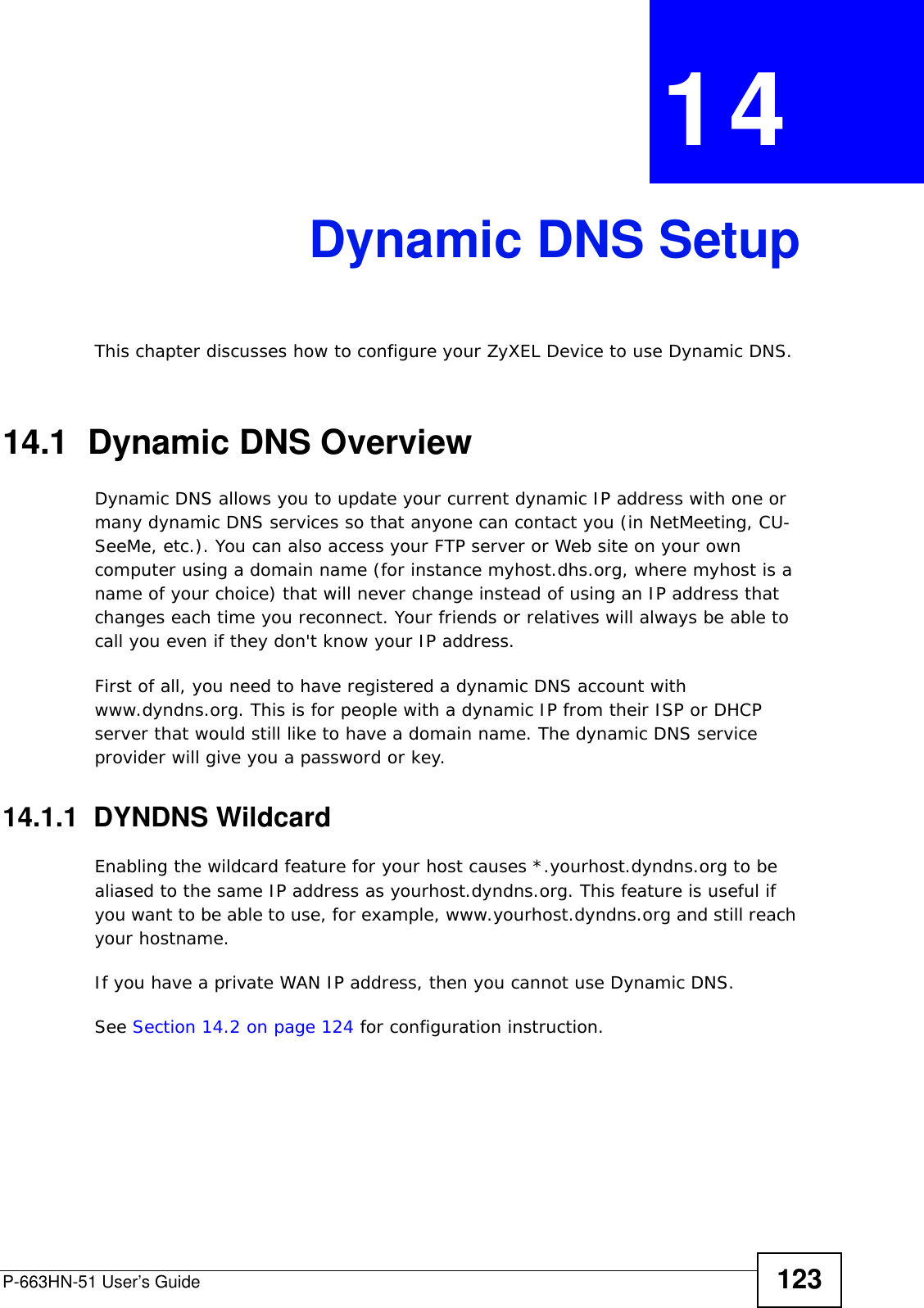 P-663HN-51 User’s Guide 123CHAPTER  14 Dynamic DNS SetupThis chapter discusses how to configure your ZyXEL Device to use Dynamic DNS.14.1  Dynamic DNS Overview Dynamic DNS allows you to update your current dynamic IP address with one or many dynamic DNS services so that anyone can contact you (in NetMeeting, CU-SeeMe, etc.). You can also access your FTP server or Web site on your own computer using a domain name (for instance myhost.dhs.org, where myhost is a name of your choice) that will never change instead of using an IP address that changes each time you reconnect. Your friends or relatives will always be able to call you even if they don&apos;t know your IP address.First of all, you need to have registered a dynamic DNS account with www.dyndns.org. This is for people with a dynamic IP from their ISP or DHCP server that would still like to have a domain name. The dynamic DNS service provider will give you a password or key. 14.1.1  DYNDNS WildcardEnabling the wildcard feature for your host causes *.yourhost.dyndns.org to be aliased to the same IP address as yourhost.dyndns.org. This feature is useful if you want to be able to use, for example, www.yourhost.dyndns.org and still reach your hostname.If you have a private WAN IP address, then you cannot use Dynamic DNS.See Section 14.2 on page 124 for configuration instruction. 