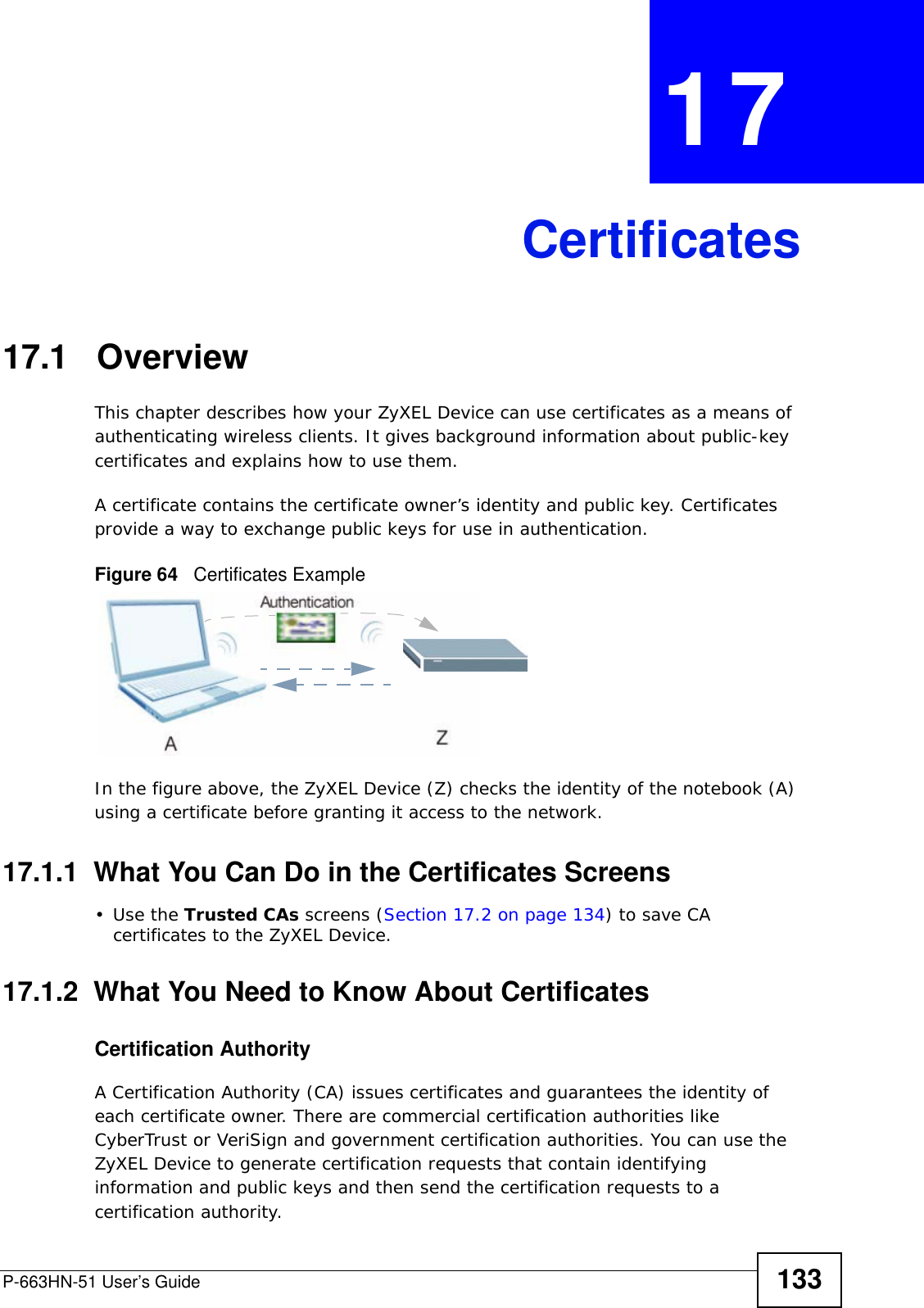 P-663HN-51 User’s Guide 133CHAPTER  17 Certificates17.1   OverviewThis chapter describes how your ZyXEL Device can use certificates as a means of authenticating wireless clients. It gives background information about public-key certificates and explains how to use them.A certificate contains the certificate owner’s identity and public key. Certificates provide a way to exchange public keys for use in authentication.Figure 64   Certificates ExampleIn the figure above, the ZyXEL Device (Z) checks the identity of the notebook (A) using a certificate before granting it access to the network.17.1.1  What You Can Do in the Certificates Screens•Use the Trusted CAs screens (Section 17.2 on page 134) to save CA certificates to the ZyXEL Device.17.1.2  What You Need to Know About CertificatesCertification AuthorityA Certification Authority (CA) issues certificates and guarantees the identity of each certificate owner. There are commercial certification authorities like CyberTrust or VeriSign and government certification authorities. You can use the ZyXEL Device to generate certification requests that contain identifying information and public keys and then send the certification requests to a certification authority.