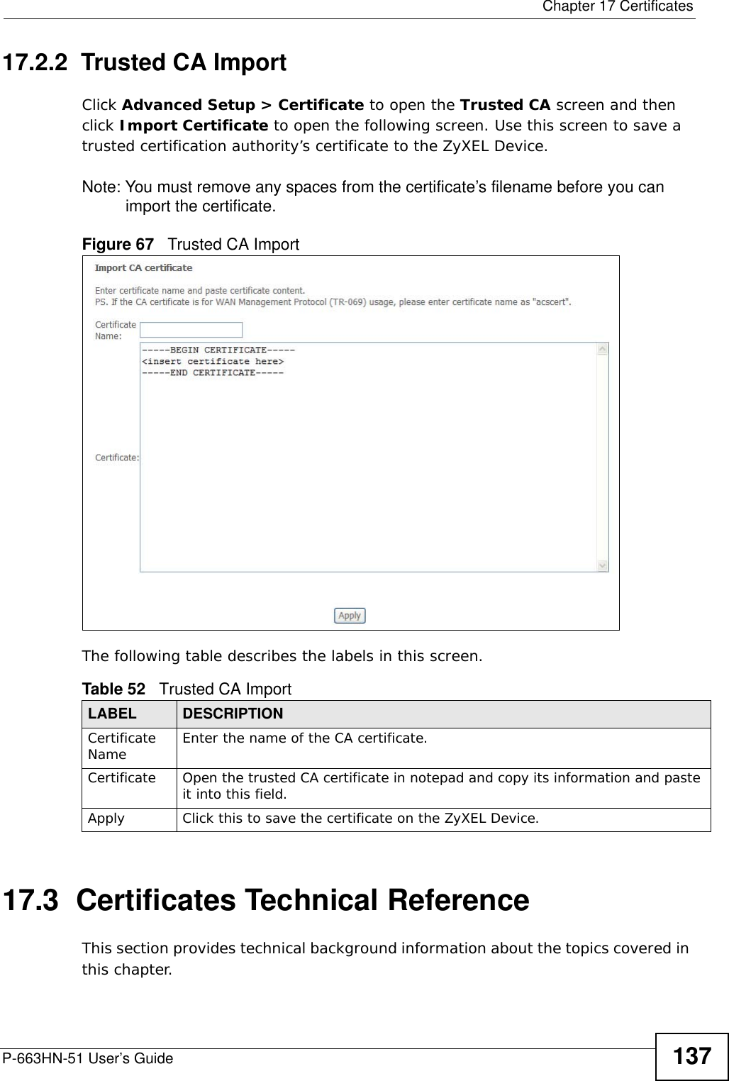  Chapter 17 CertificatesP-663HN-51 User’s Guide 13717.2.2  Trusted CA Import  Click Advanced Setup &gt; Certificate to open the Trusted CA screen and then click Import Certificate to open the following screen. Use this screen to save a trusted certification authority’s certificate to the ZyXEL Device. Note: You must remove any spaces from the certificate’s filename before you can import the certificate.Figure 67   Trusted CA ImportThe following table describes the labels in this screen.17.3  Certificates Technical ReferenceThis section provides technical background information about the topics covered in this chapter.Table 52   Trusted CA ImportLABEL DESCRIPTIONCertificate Name Enter the name of the CA certificate.Certificate Open the trusted CA certificate in notepad and copy its information and paste it into this field. Apply Click this to save the certificate on the ZyXEL Device.