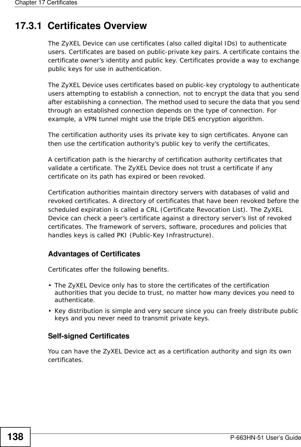 Chapter 17 CertificatesP-663HN-51 User’s Guide13817.3.1  Certificates OverviewThe ZyXEL Device can use certificates (also called digital IDs) to authenticate users. Certificates are based on public-private key pairs. A certificate contains the certificate owner’s identity and public key. Certificates provide a way to exchange public keys for use in authentication. The ZyXEL Device uses certificates based on public-key cryptology to authenticate users attempting to establish a connection, not to encrypt the data that you send after establishing a connection. The method used to secure the data that you send through an established connection depends on the type of connection. For example, a VPN tunnel might use the triple DES encryption algorithm.The certification authority uses its private key to sign certificates. Anyone can then use the certification authority’s public key to verify the certificates.A certification path is the hierarchy of certification authority certificates that validate a certificate. The ZyXEL Device does not trust a certificate if any certificate on its path has expired or been revoked. Certification authorities maintain directory servers with databases of valid and revoked certificates. A directory of certificates that have been revoked before the scheduled expiration is called a CRL (Certificate Revocation List). The ZyXEL Device can check a peer’s certificate against a directory server’s list of revoked certificates. The framework of servers, software, procedures and policies that handles keys is called PKI (Public-Key Infrastructure).Advantages of CertificatesCertificates offer the following benefits.• The ZyXEL Device only has to store the certificates of the certification authorities that you decide to trust, no matter how many devices you need to authenticate. • Key distribution is simple and very secure since you can freely distribute public keys and you never need to transmit private keys.Self-signed CertificatesYou can have the ZyXEL Device act as a certification authority and sign its own certificates.