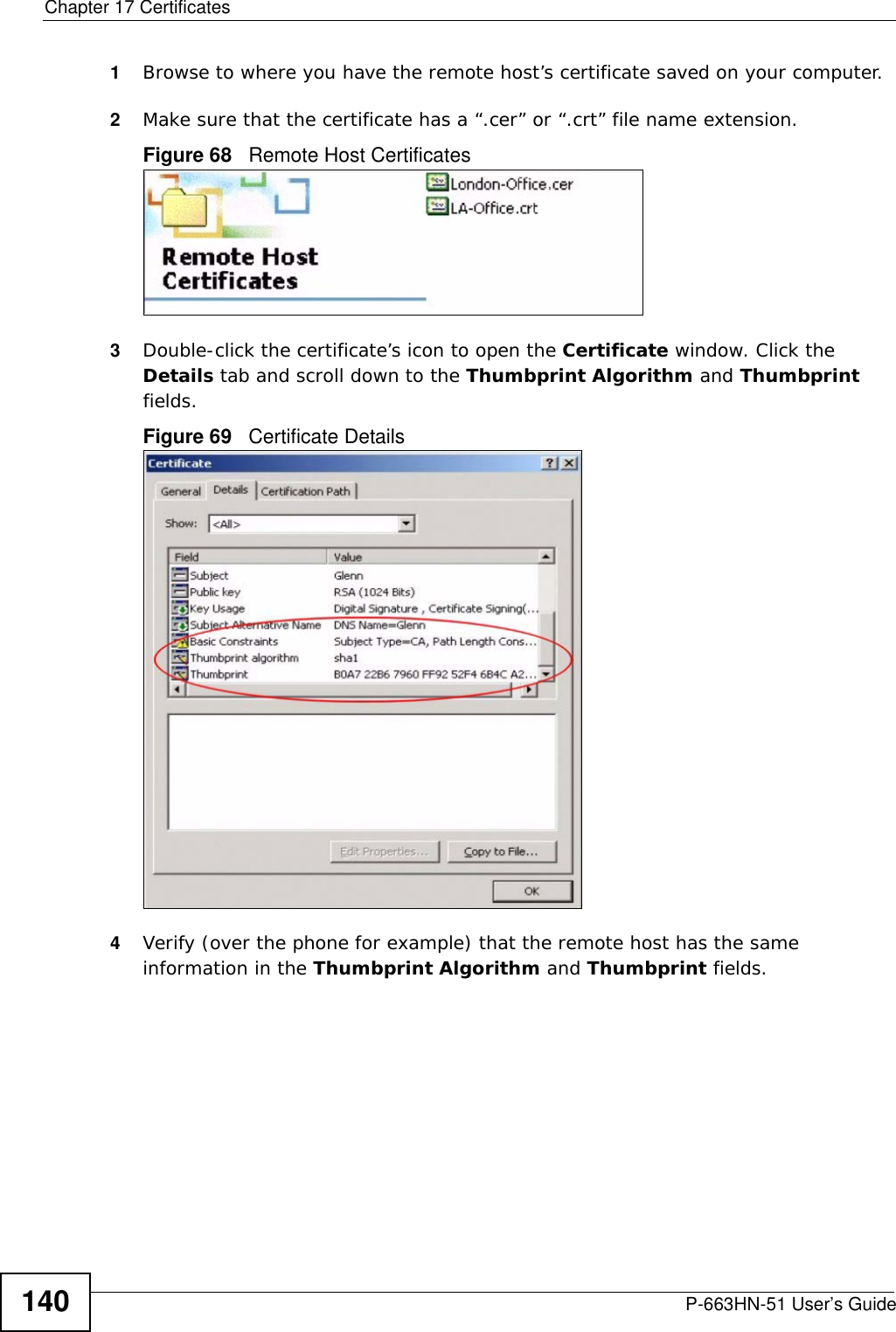 Chapter 17 CertificatesP-663HN-51 User’s Guide1401Browse to where you have the remote host’s certificate saved on your computer. 2Make sure that the certificate has a “.cer” or “.crt” file name extension.Figure 68   Remote Host Certificates3Double-click the certificate’s icon to open the Certificate window. Click the Details tab and scroll down to the Thumbprint Algorithm and Thumbprint fields.Figure 69   Certificate Details 4Verify (over the phone for example) that the remote host has the same information in the Thumbprint Algorithm and Thumbprint fields.