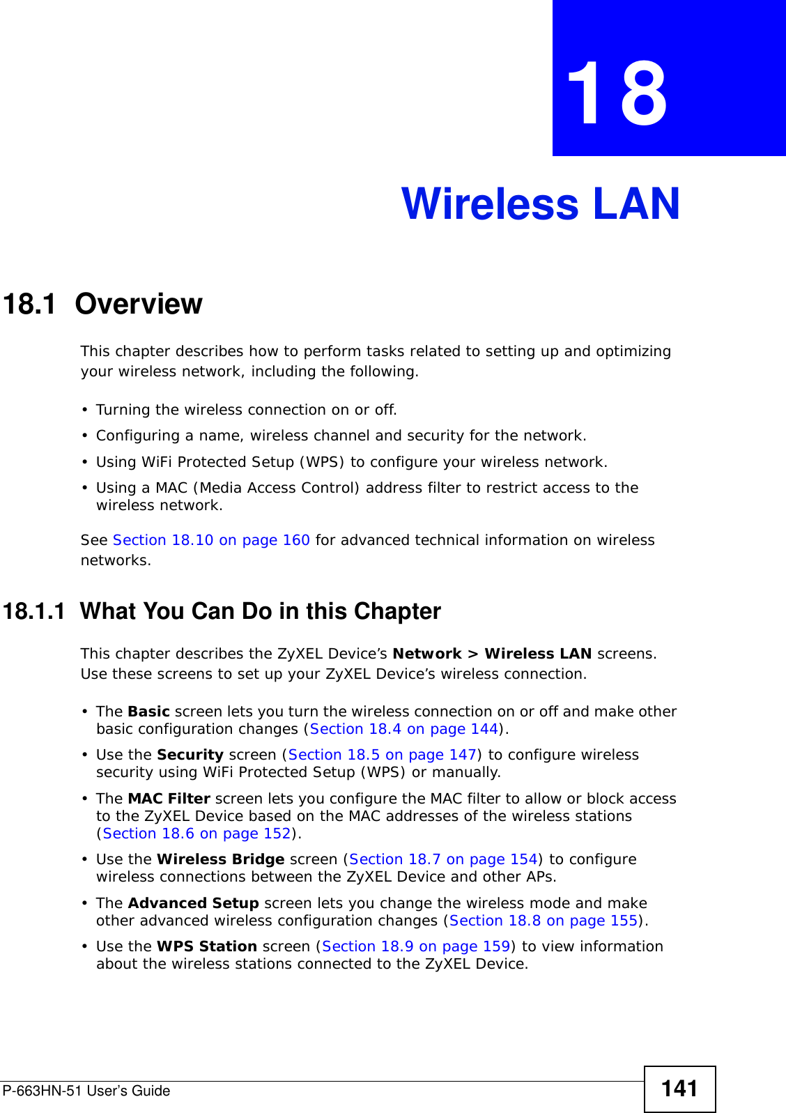 P-663HN-51 User’s Guide 141CHAPTER  18 Wireless LAN18.1  Overview This chapter describes how to perform tasks related to setting up and optimizing your wireless network, including the following.• Turning the wireless connection on or off.• Configuring a name, wireless channel and security for the network.• Using WiFi Protected Setup (WPS) to configure your wireless network.• Using a MAC (Media Access Control) address filter to restrict access to the wireless network.See Section 18.10 on page 160 for advanced technical information on wireless networks.18.1.1  What You Can Do in this ChapterThis chapter describes the ZyXEL Device’s Network &gt; Wireless LAN screens. Use these screens to set up your ZyXEL Device’s wireless connection.•The Basic screen lets you turn the wireless connection on or off and make other basic configuration changes (Section 18.4 on page 144).•Use the Security screen (Section 18.5 on page 147) to configure wireless security using WiFi Protected Setup (WPS) or manually. •The MAC Filter screen lets you configure the MAC filter to allow or block access to the ZyXEL Device based on the MAC addresses of the wireless stations (Section 18.6 on page 152).•Use the Wireless Bridge screen (Section 18.7 on page 154) to configure wireless connections between the ZyXEL Device and other APs.•The Advanced Setup screen lets you change the wireless mode and make other advanced wireless configuration changes (Section 18.8 on page 155).•Use the WPS Station screen (Section 18.9 on page 159) to view information about the wireless stations connected to the ZyXEL Device.