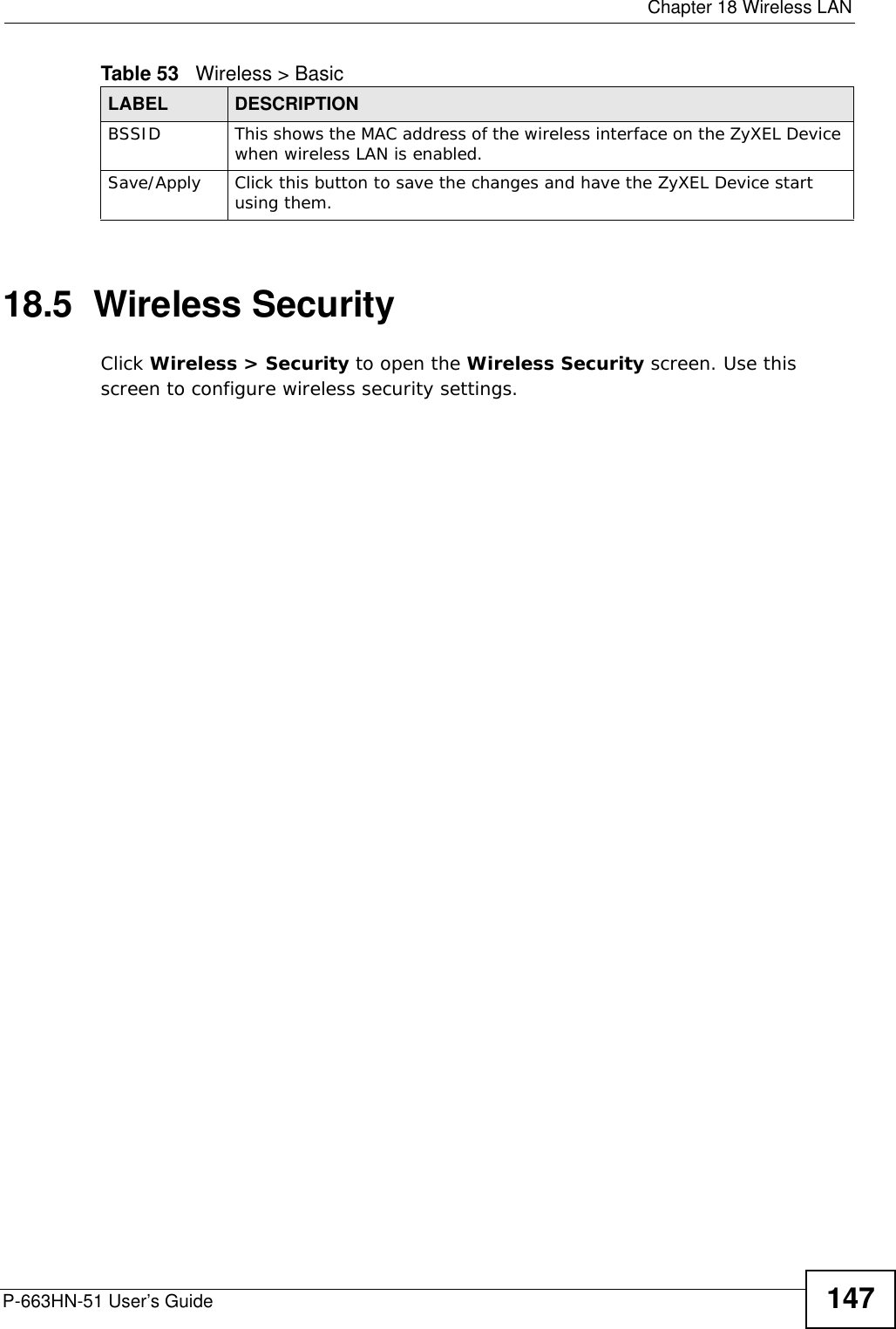  Chapter 18 Wireless LANP-663HN-51 User’s Guide 14718.5  Wireless Security Click Wireless &gt; Security to open the Wireless Security screen. Use this screen to configure wireless security settings.BSSID This shows the MAC address of the wireless interface on the ZyXEL Device when wireless LAN is enabled.Save/Apply Click this button to save the changes and have the ZyXEL Device start using them.Table 53   Wireless &gt; BasicLABEL DESCRIPTION
