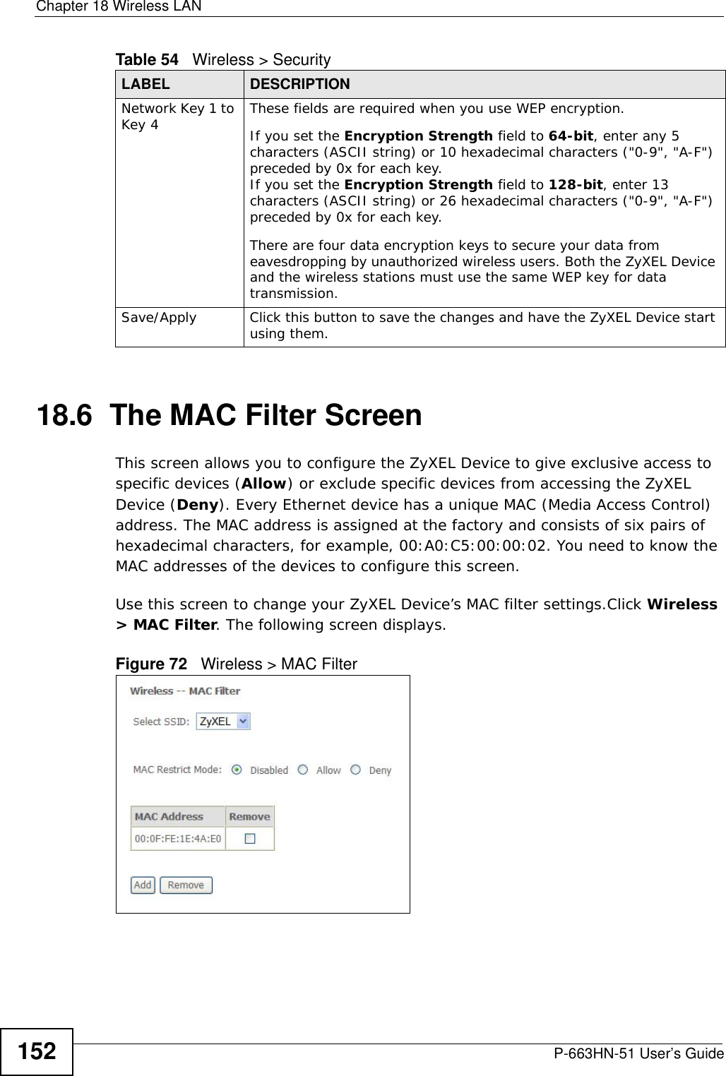 Chapter 18 Wireless LANP-663HN-51 User’s Guide15218.6  The MAC Filter Screen     This screen allows you to configure the ZyXEL Device to give exclusive access to specific devices (Allow) or exclude specific devices from accessing the ZyXEL Device (Deny). Every Ethernet device has a unique MAC (Media Access Control) address. The MAC address is assigned at the factory and consists of six pairs of hexadecimal characters, for example, 00:A0:C5:00:00:02. You need to know the MAC addresses of the devices to configure this screen.Use this screen to change your ZyXEL Device’s MAC filter settings.Click Wireless &gt; MAC Filter. The following screen displays.Figure 72   Wireless &gt; MAC FilterNetwork Key 1 to Key 4 These fields are required when you use WEP encryption.If you set the Encryption Strength field to 64-bit, enter any 5 characters (ASCII string) or 10 hexadecimal characters (&quot;0-9&quot;, &quot;A-F&quot;) preceded by 0x for each key.If you set the Encryption Strength field to 128-bit, enter 13 characters (ASCII string) or 26 hexadecimal characters (&quot;0-9&quot;, &quot;A-F&quot;) preceded by 0x for each key.There are four data encryption keys to secure your data from eavesdropping by unauthorized wireless users. Both the ZyXEL Device and the wireless stations must use the same WEP key for data transmission.Save/Apply Click this button to save the changes and have the ZyXEL Device start using them.Table 54   Wireless &gt; SecurityLABEL DESCRIPTION