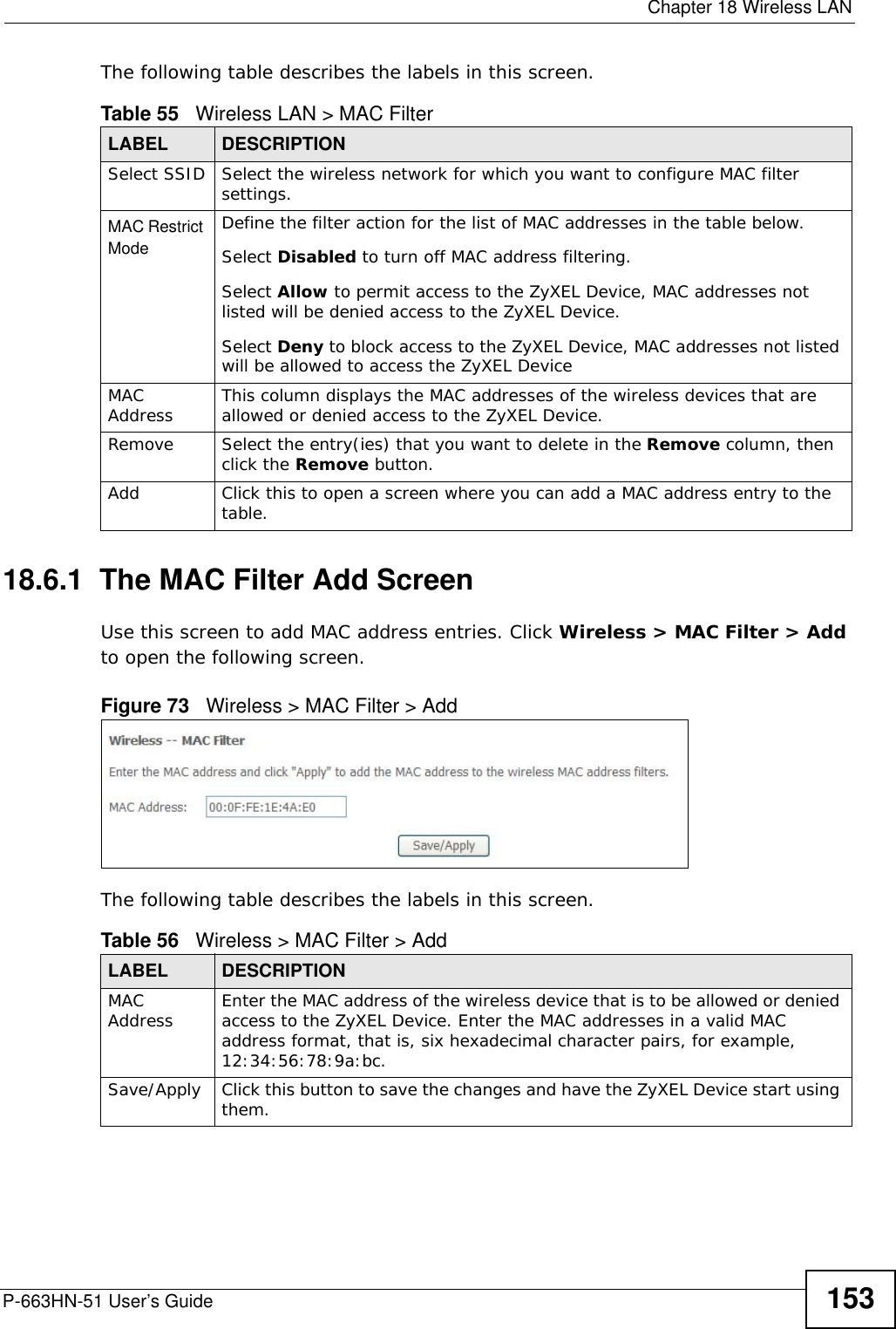  Chapter 18 Wireless LANP-663HN-51 User’s Guide 153The following table describes the labels in this screen.18.6.1  The MAC Filter Add Screen     Use this screen to add MAC address entries. Click Wireless &gt; MAC Filter &gt; Add to open the following screen.Figure 73   Wireless &gt; MAC Filter &gt; AddThe following table describes the labels in this screen.Table 55   Wireless LAN &gt; MAC FilterLABEL DESCRIPTIONSelect SSID Select the wireless network for which you want to configure MAC filter settings. MAC Restrict Mode Define the filter action for the list of MAC addresses in the table below. Select Disabled to turn off MAC address filtering.Select Allow to permit access to the ZyXEL Device, MAC addresses not listed will be denied access to the ZyXEL Device. Select Deny to block access to the ZyXEL Device, MAC addresses not listed will be allowed to access the ZyXEL Device MAC Address This column displays the MAC addresses of the wireless devices that are allowed or denied access to the ZyXEL Device.Remove Select the entry(ies) that you want to delete in the Remove column, then click the Remove button.Add Click this to open a screen where you can add a MAC address entry to the table. Table 56   Wireless &gt; MAC Filter &gt; AddLABEL DESCRIPTIONMAC Address Enter the MAC address of the wireless device that is to be allowed or denied access to the ZyXEL Device. Enter the MAC addresses in a valid MAC address format, that is, six hexadecimal character pairs, for example, 12:34:56:78:9a:bc.Save/Apply Click this button to save the changes and have the ZyXEL Device start using them.