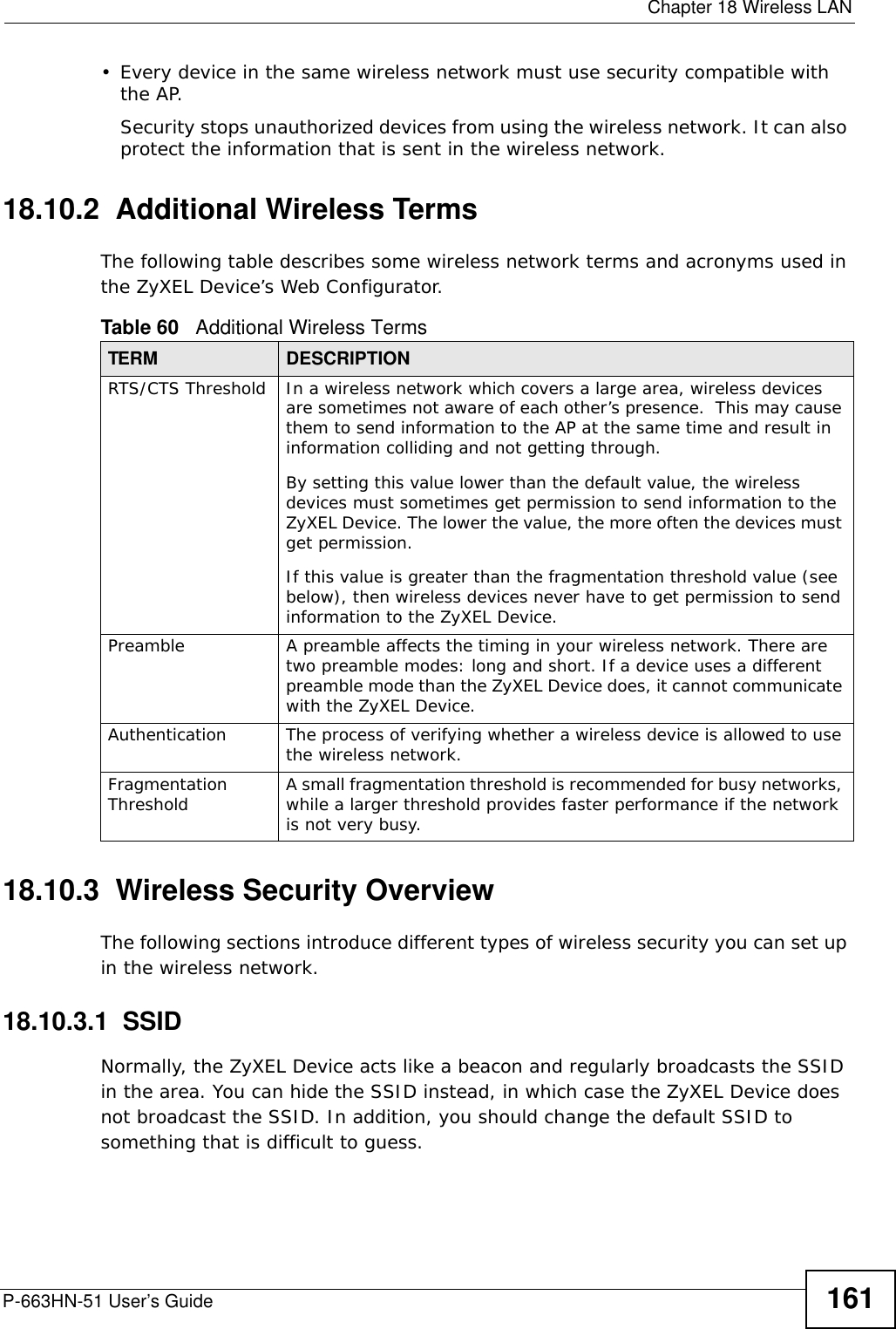  Chapter 18 Wireless LANP-663HN-51 User’s Guide 161• Every device in the same wireless network must use security compatible with the AP.Security stops unauthorized devices from using the wireless network. It can also protect the information that is sent in the wireless network.18.10.2  Additional Wireless TermsThe following table describes some wireless network terms and acronyms used in the ZyXEL Device’s Web Configurator.18.10.3  Wireless Security OverviewThe following sections introduce different types of wireless security you can set up in the wireless network.18.10.3.1  SSIDNormally, the ZyXEL Device acts like a beacon and regularly broadcasts the SSID in the area. You can hide the SSID instead, in which case the ZyXEL Device does not broadcast the SSID. In addition, you should change the default SSID to something that is difficult to guess.Table 60   Additional Wireless TermsTERM DESCRIPTIONRTS/CTS Threshold In a wireless network which covers a large area, wireless devices are sometimes not aware of each other’s presence.  This may cause them to send information to the AP at the same time and result in information colliding and not getting through.By setting this value lower than the default value, the wireless devices must sometimes get permission to send information to the ZyXEL Device. The lower the value, the more often the devices must get permission.If this value is greater than the fragmentation threshold value (see below), then wireless devices never have to get permission to send information to the ZyXEL Device.Preamble A preamble affects the timing in your wireless network. There are two preamble modes: long and short. If a device uses a different preamble mode than the ZyXEL Device does, it cannot communicate with the ZyXEL Device.Authentication The process of verifying whether a wireless device is allowed to use the wireless network.Fragmentation Threshold A small fragmentation threshold is recommended for busy networks, while a larger threshold provides faster performance if the network is not very busy.