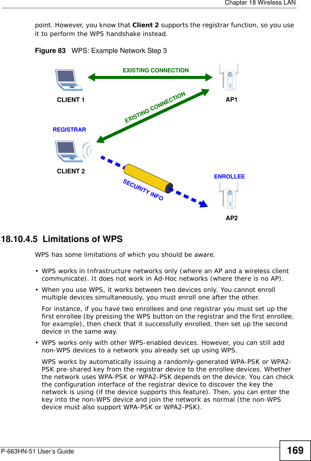  Chapter 18 Wireless LANP-663HN-51 User’s Guide 169point. However, you know that Client 2 supports the registrar function, so you use it to perform the WPS handshake instead.Figure 83   WPS: Example Network Step 318.10.4.5  Limitations of WPSWPS has some limitations of which you should be aware. • WPS works in Infrastructure networks only (where an AP and a wireless client communicate). It does not work in Ad-Hoc networks (where there is no AP).• When you use WPS, it works between two devices only. You cannot enroll multiple devices simultaneously, you must enroll one after the other. For instance, if you have two enrollees and one registrar you must set up the first enrollee (by pressing the WPS button on the registrar and the first enrollee, for example), then check that it successfully enrolled, then set up the second device in the same way.• WPS works only with other WPS-enabled devices. However, you can still add non-WPS devices to a network you already set up using WPS. WPS works by automatically issuing a randomly-generated WPA-PSK or WPA2-PSK pre-shared key from the registrar device to the enrollee devices. Whether the network uses WPA-PSK or WPA2-PSK depends on the device. You can check the configuration interface of the registrar device to discover the key the network is using (if the device supports this feature). Then, you can enter the key into the non-WPS device and join the network as normal (the non-WPS device must also support WPA-PSK or WPA2-PSK).CLIENT 1 AP1REGISTRARCLIENT 2EXISTING CONNECTIONSECURITY INFOENROLLEEAP2EXISTING CONNECTION