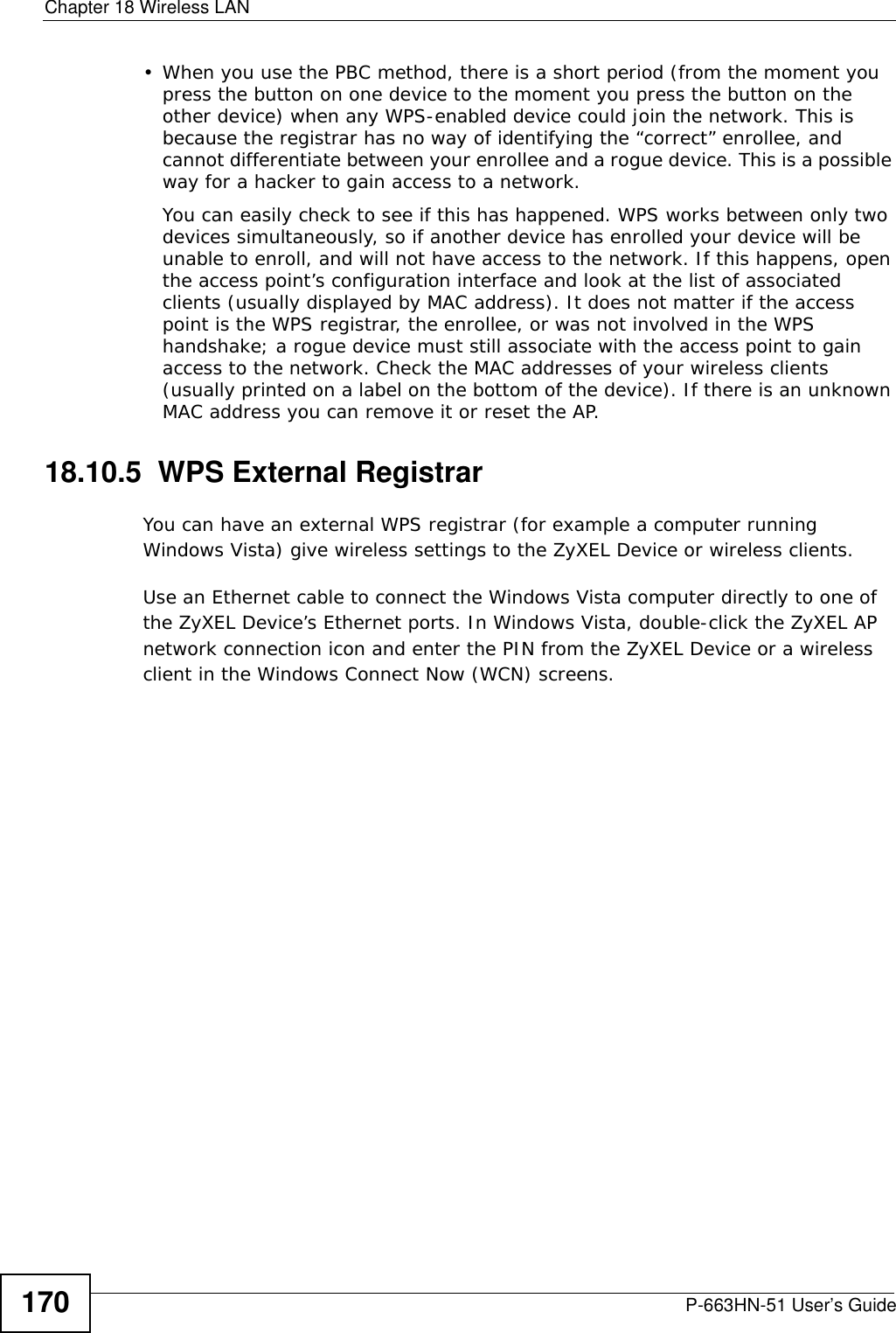 Chapter 18 Wireless LANP-663HN-51 User’s Guide170• When you use the PBC method, there is a short period (from the moment you press the button on one device to the moment you press the button on the other device) when any WPS-enabled device could join the network. This is because the registrar has no way of identifying the “correct” enrollee, and cannot differentiate between your enrollee and a rogue device. This is a possible way for a hacker to gain access to a network.You can easily check to see if this has happened. WPS works between only two devices simultaneously, so if another device has enrolled your device will be unable to enroll, and will not have access to the network. If this happens, open the access point’s configuration interface and look at the list of associated clients (usually displayed by MAC address). It does not matter if the access point is the WPS registrar, the enrollee, or was not involved in the WPS handshake; a rogue device must still associate with the access point to gain access to the network. Check the MAC addresses of your wireless clients (usually printed on a label on the bottom of the device). If there is an unknown MAC address you can remove it or reset the AP. 18.10.5  WPS External RegistrarYou can have an external WPS registrar (for example a computer running Windows Vista) give wireless settings to the ZyXEL Device or wireless clients. Use an Ethernet cable to connect the Windows Vista computer directly to one of the ZyXEL Device’s Ethernet ports. In Windows Vista, double-click the ZyXEL AP network connection icon and enter the PIN from the ZyXEL Device or a wireless client in the Windows Connect Now (WCN) screens.