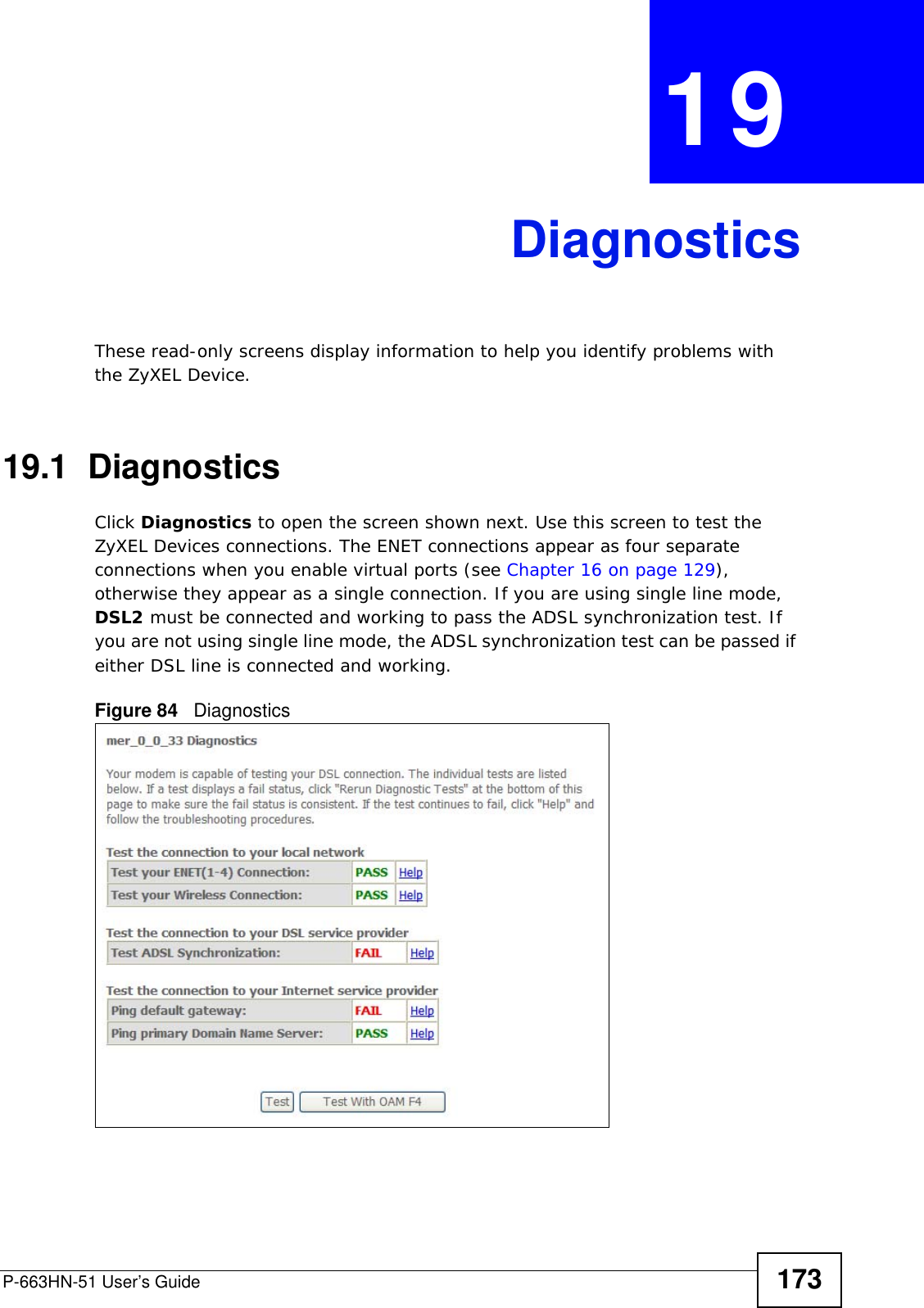 P-663HN-51 User’s Guide 173CHAPTER  19 DiagnosticsThese read-only screens display information to help you identify problems with the ZyXEL Device.19.1  Diagnostics     Click Diagnostics to open the screen shown next. Use this screen to test the ZyXEL Devices connections. The ENET connections appear as four separate connections when you enable virtual ports (see Chapter 16 on page 129), otherwise they appear as a single connection. If you are using single line mode, DSL2 must be connected and working to pass the ADSL synchronization test. If you are not using single line mode, the ADSL synchronization test can be passed if either DSL line is connected and working.Figure 84   Diagnostics