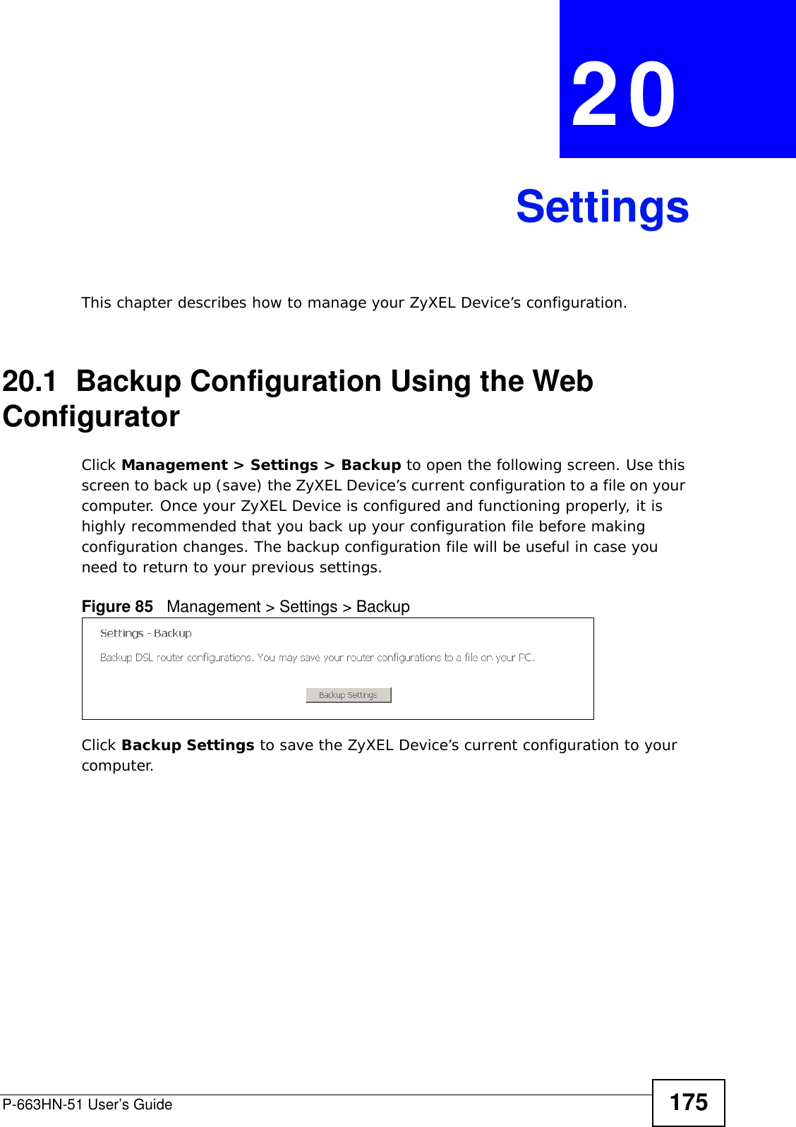 P-663HN-51 User’s Guide 175CHAPTER  20 SettingsThis chapter describes how to manage your ZyXEL Device’s configuration.20.1  Backup Configuration Using the Web ConfiguratorClick Management &gt; Settings &gt; Backup to open the following screen. Use this screen to back up (save) the ZyXEL Device’s current configuration to a file on your computer. Once your ZyXEL Device is configured and functioning properly, it is highly recommended that you back up your configuration file before making configuration changes. The backup configuration file will be useful in case you need to return to your previous settings. Figure 85   Management &gt; Settings &gt; BackupClick Backup Settings to save the ZyXEL Device’s current configuration to your computer.