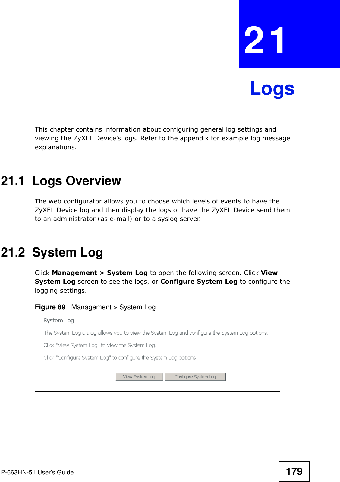 P-663HN-51 User’s Guide 179CHAPTER  21 LogsThis chapter contains information about configuring general log settings and viewing the ZyXEL Device’s logs. Refer to the appendix for example log message explanations.21.1  Logs Overview The web configurator allows you to choose which levels of events to have the ZyXEL Device log and then display the logs or have the ZyXEL Device send them to an administrator (as e-mail) or to a syslog server. 21.2  System LogClick Management &gt; System Log to open the following screen. Click View System Log screen to see the logs, or Configure System Log to configure the logging settings.Figure 89   Management &gt; System Log