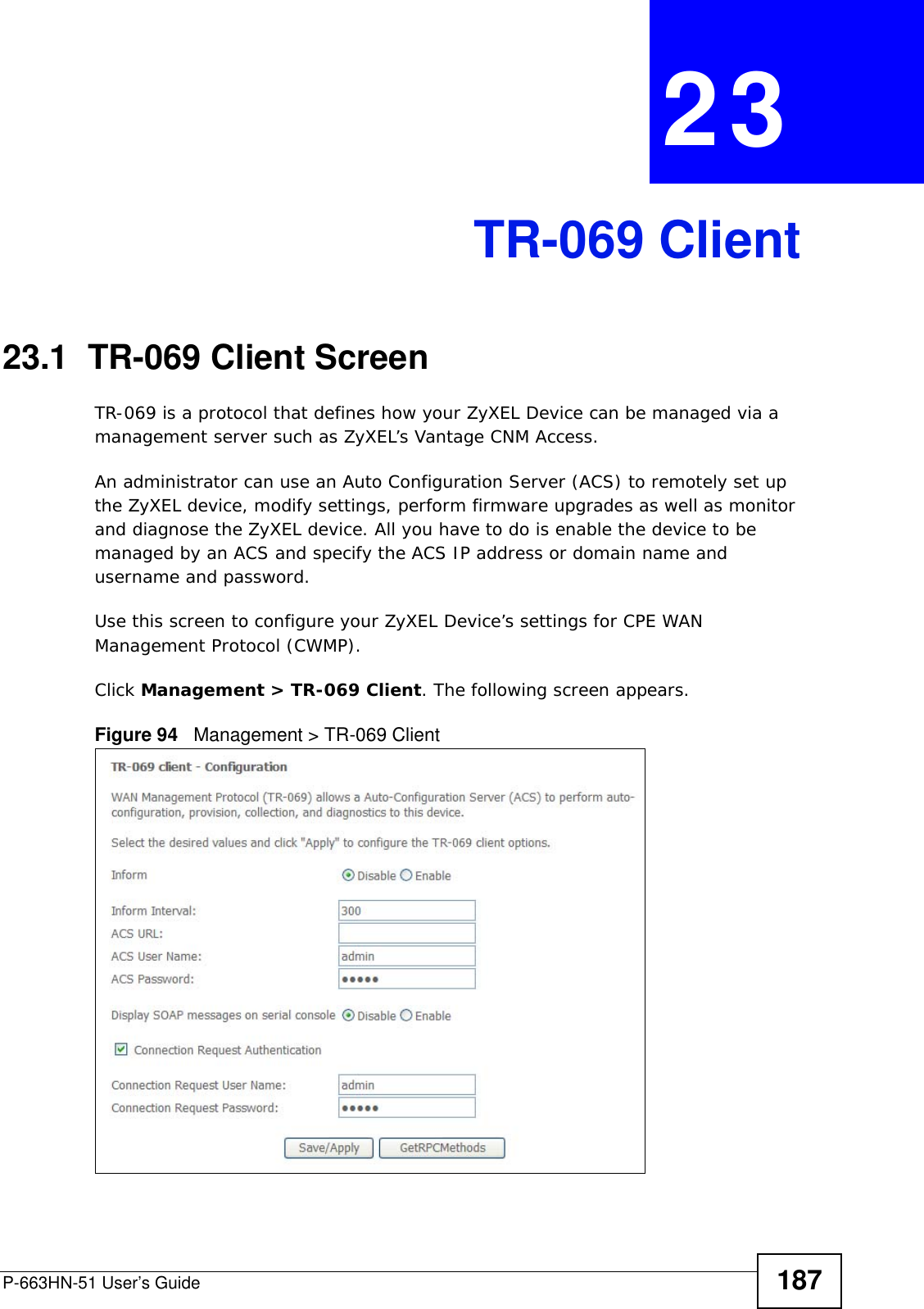 P-663HN-51 User’s Guide 187CHAPTER  23 TR-069 Client23.1  TR-069 Client ScreenTR-069 is a protocol that defines how your ZyXEL Device can be managed via a management server such as ZyXEL’s Vantage CNM Access. An administrator can use an Auto Configuration Server (ACS) to remotely set up the ZyXEL device, modify settings, perform firmware upgrades as well as monitor and diagnose the ZyXEL device. All you have to do is enable the device to be managed by an ACS and specify the ACS IP address or domain name and username and password.Use this screen to configure your ZyXEL Device’s settings for CPE WAN Management Protocol (CWMP).Click Management &gt; TR-069 Client. The following screen appears.Figure 94   Management &gt; TR-069 Client 