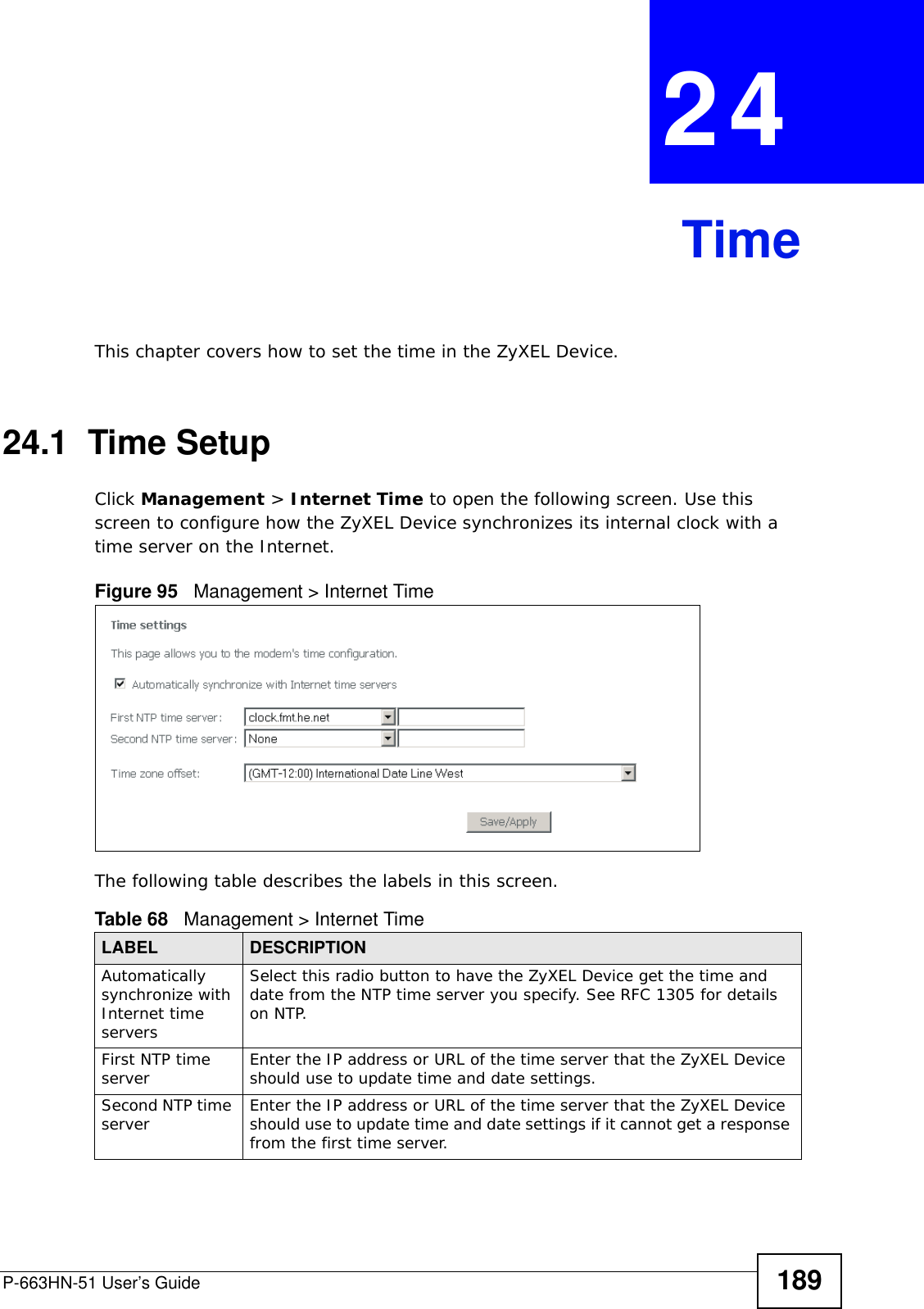 P-663HN-51 User’s Guide 189CHAPTER  24 TimeThis chapter covers how to set the time in the ZyXEL Device.24.1  Time Setup Click Management &gt; Internet Time to open the following screen. Use this screen to configure how the ZyXEL Device synchronizes its internal clock with a time server on the Internet. Figure 95   Management &gt; Internet TimeThe following table describes the labels in this screen.  Table 68   Management &gt; Internet TimeLABEL DESCRIPTIONAutomatically synchronize with Internet time serversSelect this radio button to have the ZyXEL Device get the time and date from the NTP time server you specify. See RFC 1305 for details on NTP.First NTP time server Enter the IP address or URL of the time server that the ZyXEL Device should use to update time and date settings.Second NTP time server Enter the IP address or URL of the time server that the ZyXEL Device should use to update time and date settings if it cannot get a response from the first time server.
