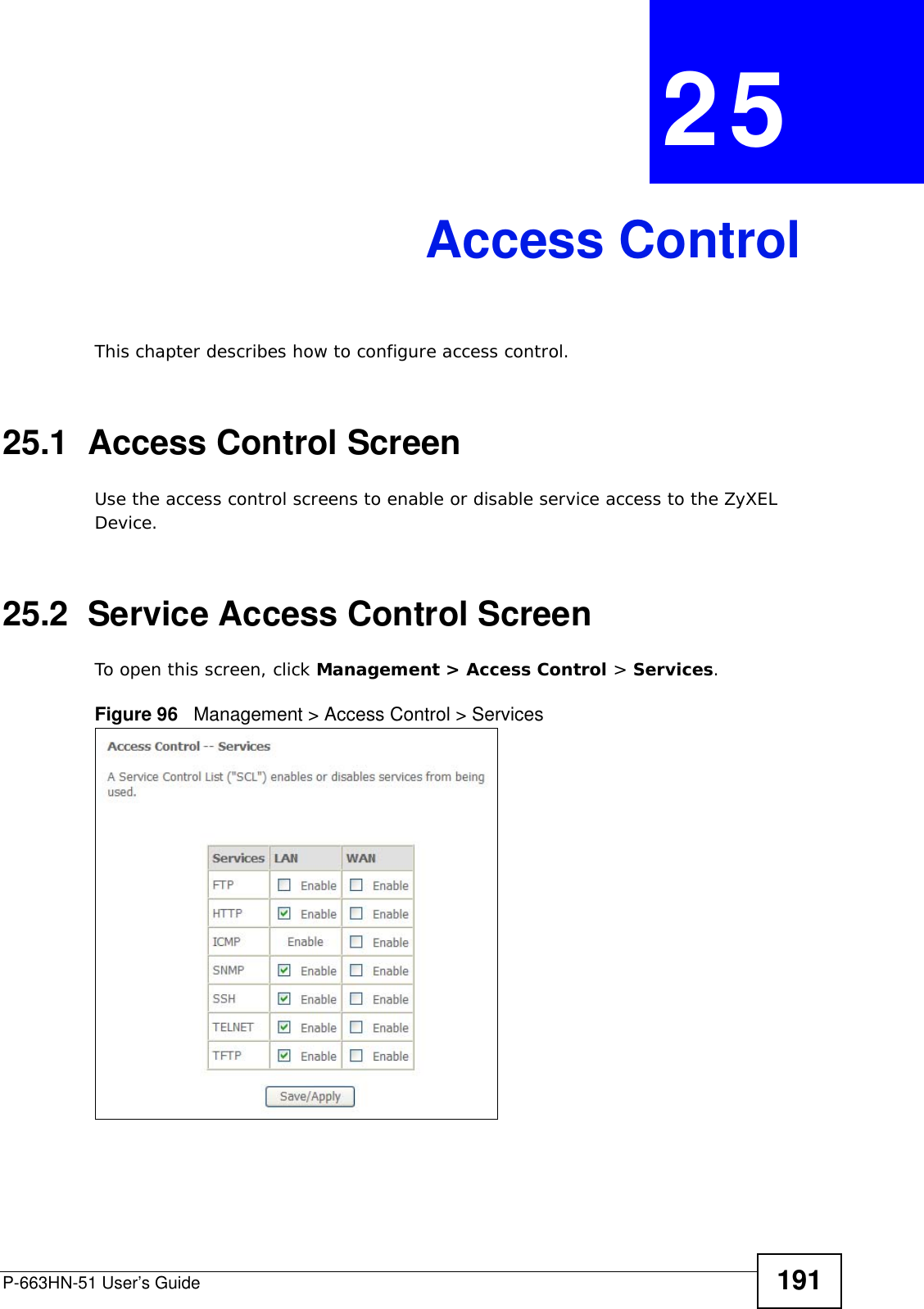 P-663HN-51 User’s Guide 191CHAPTER  25 Access ControlThis chapter describes how to configure access control.25.1  Access Control ScreenUse the access control screens to enable or disable service access to the ZyXEL Device.25.2  Service Access Control ScreenTo open this screen, click Management &gt; Access Control &gt; Services.Figure 96   Management &gt; Access Control &gt; Services