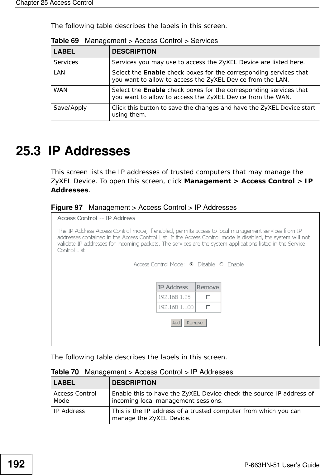 Chapter 25 Access ControlP-663HN-51 User’s Guide192The following table describes the labels in this screen.25.3  IP AddressesThis screen lists the IP addresses of trusted computers that may manage the ZyXEL Device. To open this screen, click Management &gt; Access Control &gt; IP Addresses.Figure 97   Management &gt; Access Control &gt; IP AddressesThe following table describes the labels in this screen.Table 69   Management &gt; Access Control &gt; ServicesLABEL DESCRIPTIONServices Services you may use to access the ZyXEL Device are listed here.LAN Select the Enable check boxes for the corresponding services that you want to allow to access the ZyXEL Device from the LAN.WAN Select the Enable check boxes for the corresponding services that you want to allow to access the ZyXEL Device from the WAN.Save/Apply Click this button to save the changes and have the ZyXEL Device start using them.Table 70   Management &gt; Access Control &gt; IP AddressesLABEL DESCRIPTIONAccess Control Mode Enable this to have the ZyXEL Device check the source IP address of incoming local management sessions.IP Address This is the IP address of a trusted computer from which you can manage the ZyXEL Device.