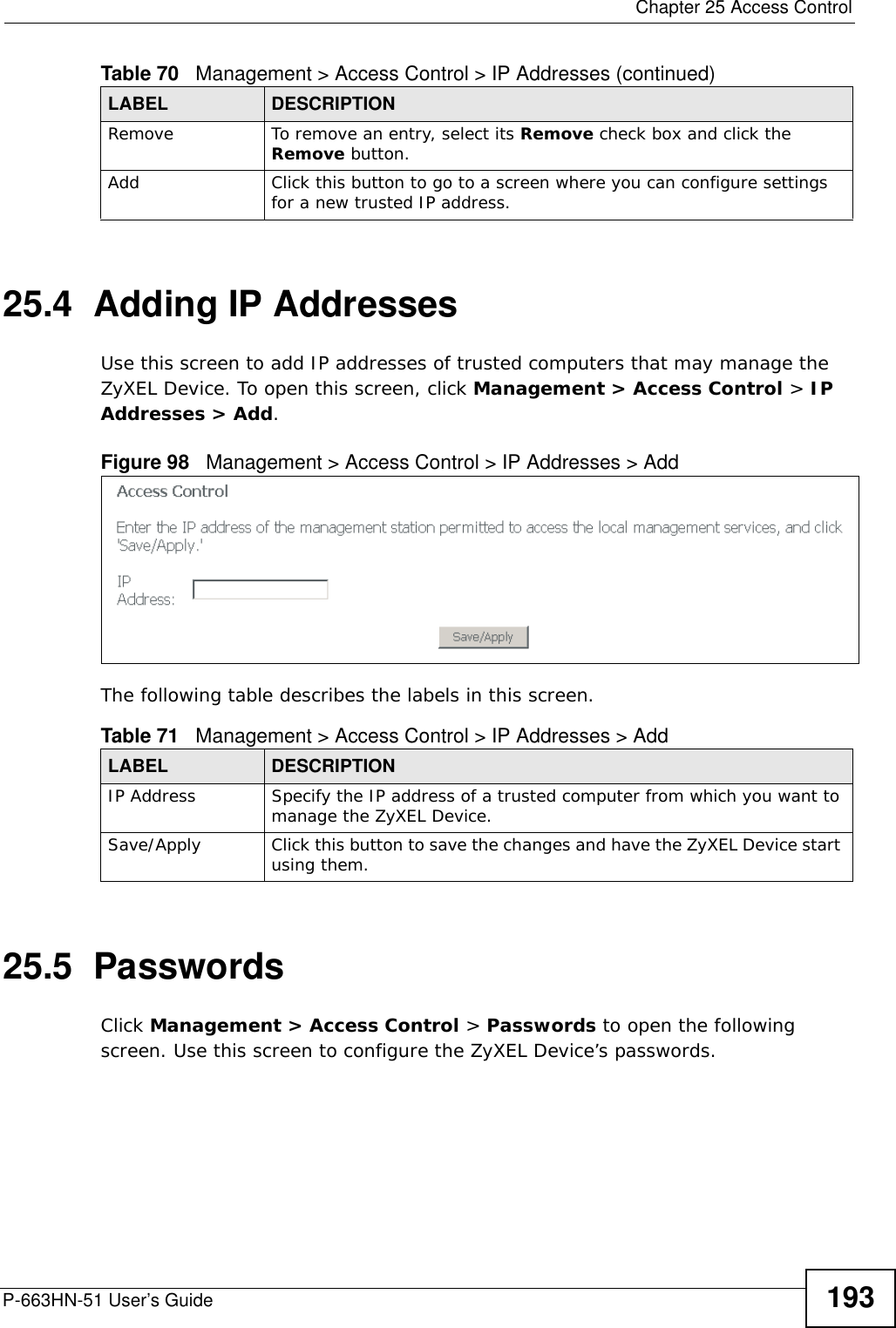  Chapter 25 Access ControlP-663HN-51 User’s Guide 19325.4  Adding IP AddressesUse this screen to add IP addresses of trusted computers that may manage the ZyXEL Device. To open this screen, click Management &gt; Access Control &gt; IP Addresses &gt; Add.Figure 98   Management &gt; Access Control &gt; IP Addresses &gt; AddThe following table describes the labels in this screen.25.5  PasswordsClick Management &gt; Access Control &gt; Passwords to open the following screen. Use this screen to configure the ZyXEL Device’s passwords. Remove To remove an entry, select its Remove check box and click the Remove button. Add Click this button to go to a screen where you can configure settings for a new trusted IP address.Table 70   Management &gt; Access Control &gt; IP Addresses (continued)LABEL DESCRIPTIONTable 71   Management &gt; Access Control &gt; IP Addresses &gt; AddLABEL DESCRIPTIONIP Address Specify the IP address of a trusted computer from which you want to manage the ZyXEL Device.Save/Apply Click this button to save the changes and have the ZyXEL Device start using them.
