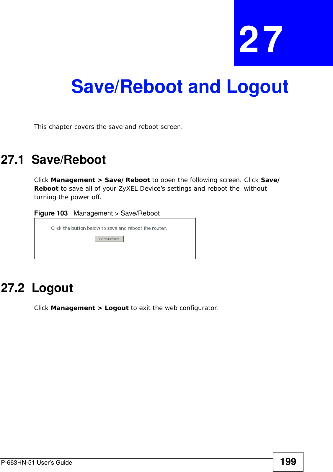 P-663HN-51 User’s Guide 199CHAPTER  27 Save/Reboot and LogoutThis chapter covers the save and reboot screen. 27.1  Save/Reboot Click Management &gt; Save/Reboot to open the following screen. Click Save/Reboot to save all of your ZyXEL Device’s settings and reboot the  without turning the power off. Figure 103   Management &gt; Save/Reboot27.2  LogoutClick Management &gt; Logout to exit the web configurator.