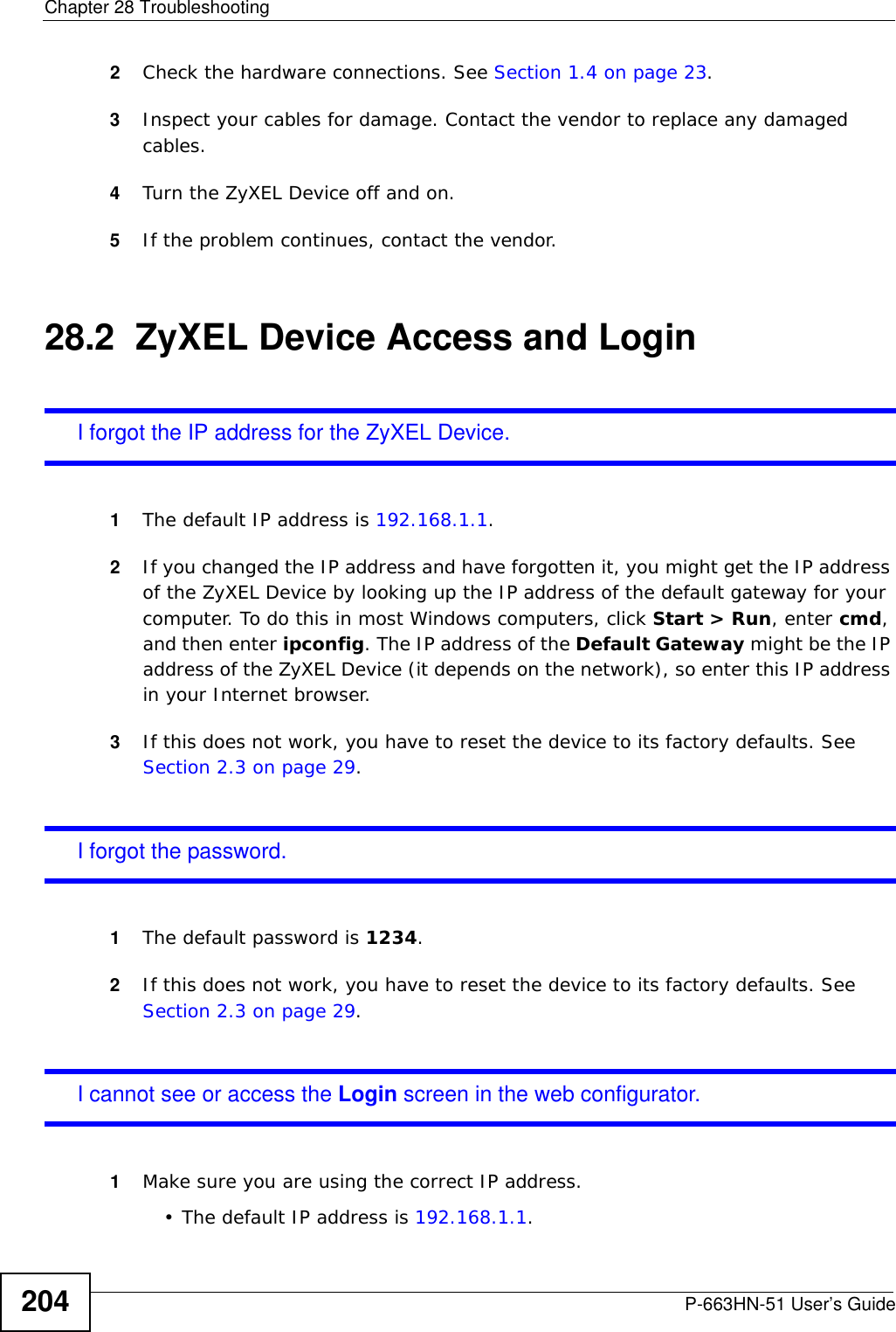 Chapter 28 TroubleshootingP-663HN-51 User’s Guide2042Check the hardware connections. See Section 1.4 on page 23.3Inspect your cables for damage. Contact the vendor to replace any damaged cables.4Turn the ZyXEL Device off and on.5If the problem continues, contact the vendor.28.2  ZyXEL Device Access and LoginI forgot the IP address for the ZyXEL Device.1The default IP address is 192.168.1.1.2If you changed the IP address and have forgotten it, you might get the IP address of the ZyXEL Device by looking up the IP address of the default gateway for your computer. To do this in most Windows computers, click Start &gt; Run, enter cmd, and then enter ipconfig. The IP address of the Default Gateway might be the IP address of the ZyXEL Device (it depends on the network), so enter this IP address in your Internet browser.3If this does not work, you have to reset the device to its factory defaults. See Section 2.3 on page 29.I forgot the password.1The default password is 1234.2If this does not work, you have to reset the device to its factory defaults. See Section 2.3 on page 29.I cannot see or access the Login screen in the web configurator.1Make sure you are using the correct IP address.• The default IP address is 192.168.1.1.
