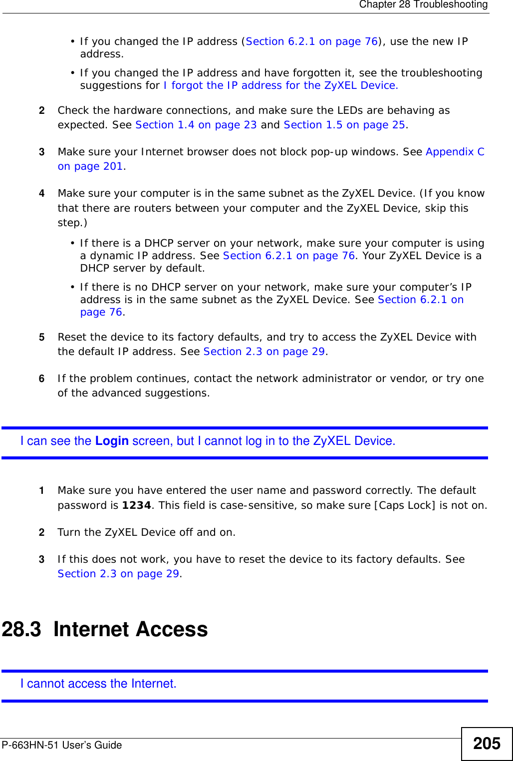  Chapter 28 TroubleshootingP-663HN-51 User’s Guide 205• If you changed the IP address (Section 6.2.1 on page 76), use the new IP address.• If you changed the IP address and have forgotten it, see the troubleshooting suggestions for I forgot the IP address for the ZyXEL Device.2Check the hardware connections, and make sure the LEDs are behaving as expected. See Section 1.4 on page 23 and Section 1.5 on page 25. 3Make sure your Internet browser does not block pop-up windows. See Appendix C on page 201.4Make sure your computer is in the same subnet as the ZyXEL Device. (If you know that there are routers between your computer and the ZyXEL Device, skip this step.)• If there is a DHCP server on your network, make sure your computer is using a dynamic IP address. See Section 6.2.1 on page 76. Your ZyXEL Device is a DHCP server by default.• If there is no DHCP server on your network, make sure your computer’s IP address is in the same subnet as the ZyXEL Device. See Section 6.2.1 on page 76.5Reset the device to its factory defaults, and try to access the ZyXEL Device with the default IP address. See Section 2.3 on page 29.6If the problem continues, contact the network administrator or vendor, or try one of the advanced suggestions.I can see the Login screen, but I cannot log in to the ZyXEL Device.1Make sure you have entered the user name and password correctly. The default password is 1234. This field is case-sensitive, so make sure [Caps Lock] is not on.2Turn the ZyXEL Device off and on. 3If this does not work, you have to reset the device to its factory defaults. See Section 2.3 on page 29.28.3  Internet AccessI cannot access the Internet.