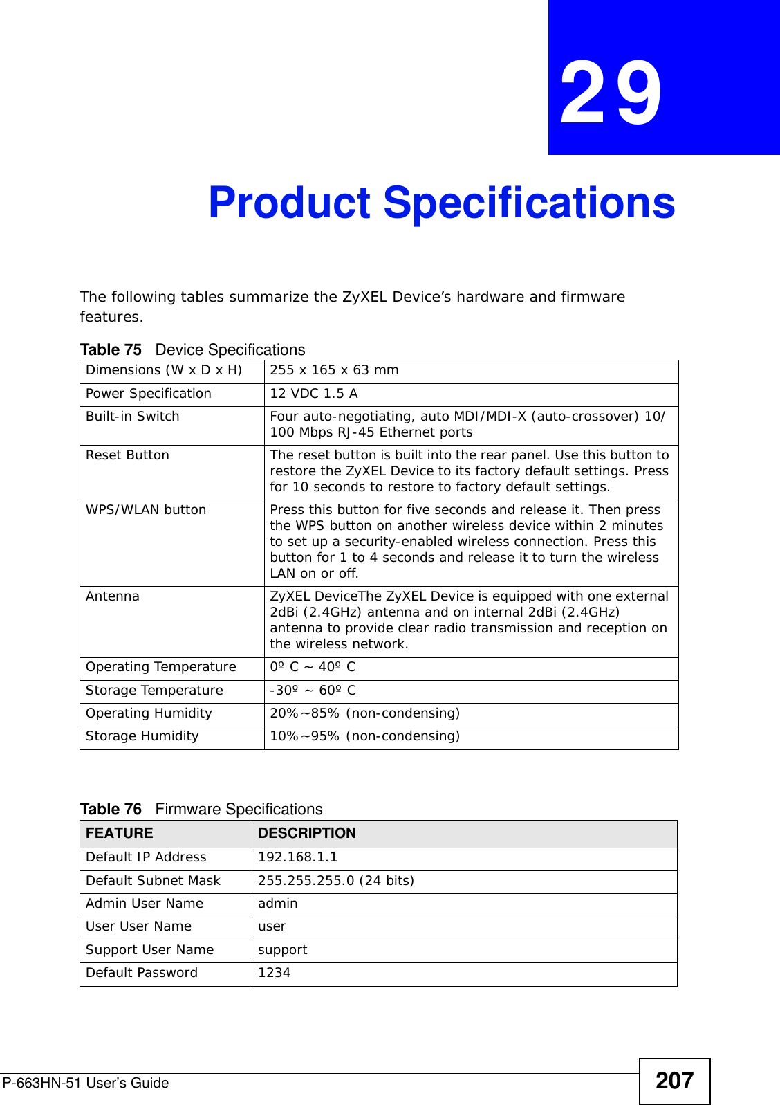 P-663HN-51 User’s Guide 207CHAPTER  29 Product SpecificationsThe following tables summarize the ZyXEL Device’s hardware and firmware features.             Table 75   Device SpecificationsDimensions (W x D x H)  255 x 165 x 63 mmPower Specification 12 VDC 1.5 ABuilt-in Switch Four auto-negotiating, auto MDI/MDI-X (auto-crossover) 10/100 Mbps RJ-45 Ethernet portsReset Button The reset button is built into the rear panel. Use this button to restore the ZyXEL Device to its factory default settings. Press for 10 seconds to restore to factory default settings.WPS/WLAN button Press this button for five seconds and release it. Then press the WPS button on another wireless device within 2 minutes to set up a security-enabled wireless connection. Press this button for 1 to 4 seconds and release it to turn the wireless LAN on or off.Antenna ZyXEL DeviceThe ZyXEL Device is equipped with one external 2dBi (2.4GHz) antenna and on internal 2dBi (2.4GHz) antenna to provide clear radio transmission and reception on the wireless network. Operating Temperature 0º C ~ 40º CStorage Temperature -30º ~ 60º COperating Humidity 20%~85% (non-condensing)Storage Humidity 10%~95% (non-condensing)Table 76   Firmware Specifications FEATURE DESCRIPTIONDefault IP Address 192.168.1.1Default Subnet Mask 255.255.255.0 (24 bits)Admin User Name  admin User User Name userSupport User Name supportDefault Password 1234