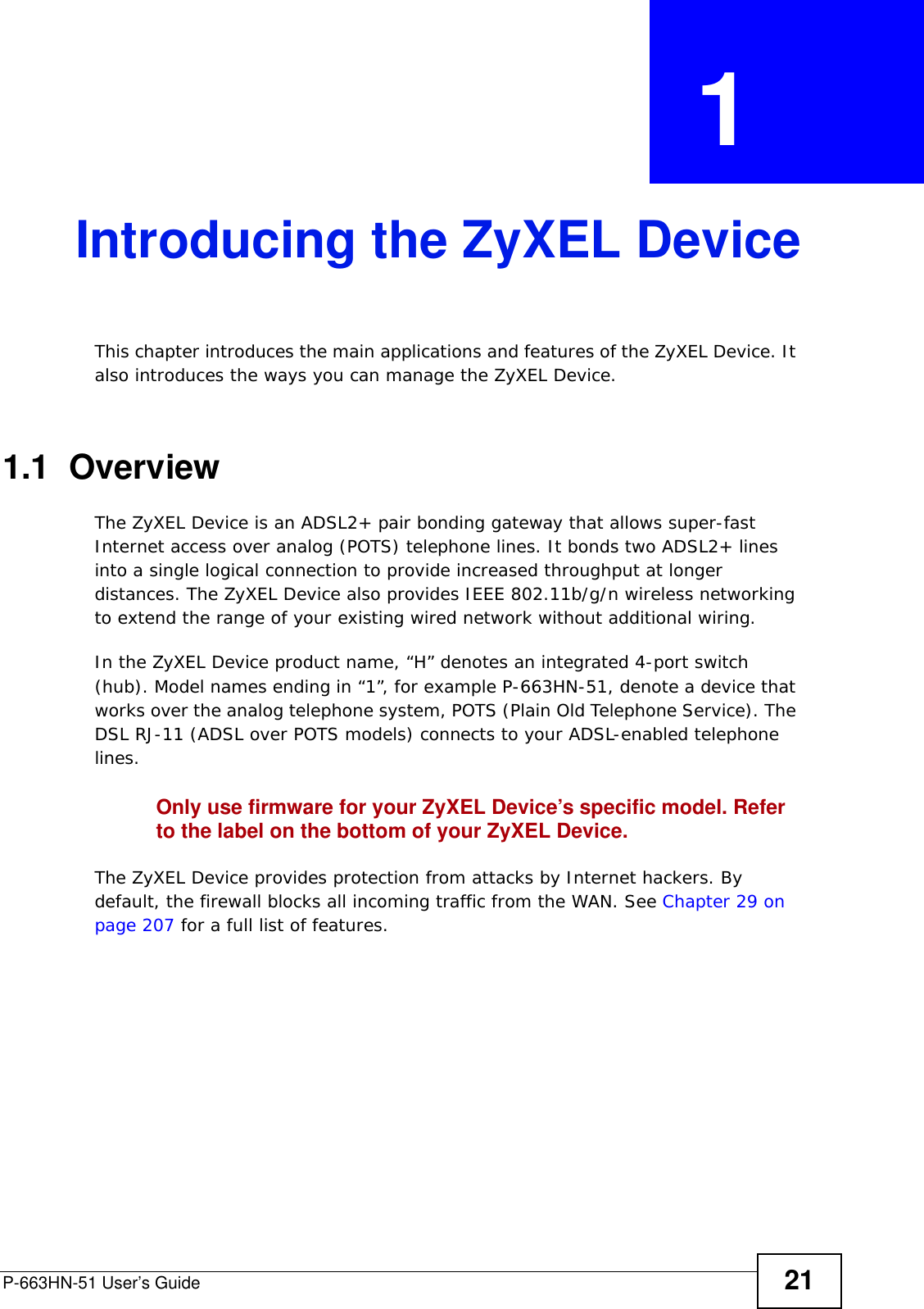 P-663HN-51 User’s Guide 21CHAPTER  1 Introducing the ZyXEL DeviceThis chapter introduces the main applications and features of the ZyXEL Device. It also introduces the ways you can manage the ZyXEL Device.1.1  OverviewThe ZyXEL Device is an ADSL2+ pair bonding gateway that allows super-fast Internet access over analog (POTS) telephone lines. It bonds two ADSL2+ lines into a single logical connection to provide increased throughput at longer distances. The ZyXEL Device also provides IEEE 802.11b/g/n wireless networking to extend the range of your existing wired network without additional wiring.In the ZyXEL Device product name, “H” denotes an integrated 4-port switch (hub). Model names ending in “1”, for example P-663HN-51, denote a device that works over the analog telephone system, POTS (Plain Old Telephone Service). The DSL RJ-11 (ADSL over POTS models) connects to your ADSL-enabled telephone lines. Only use firmware for your ZyXEL Device’s specific model. Refer to the label on the bottom of your ZyXEL Device.The ZyXEL Device provides protection from attacks by Internet hackers. By default, the firewall blocks all incoming traffic from the WAN. See Chapter 29 on page 207 for a full list of features.