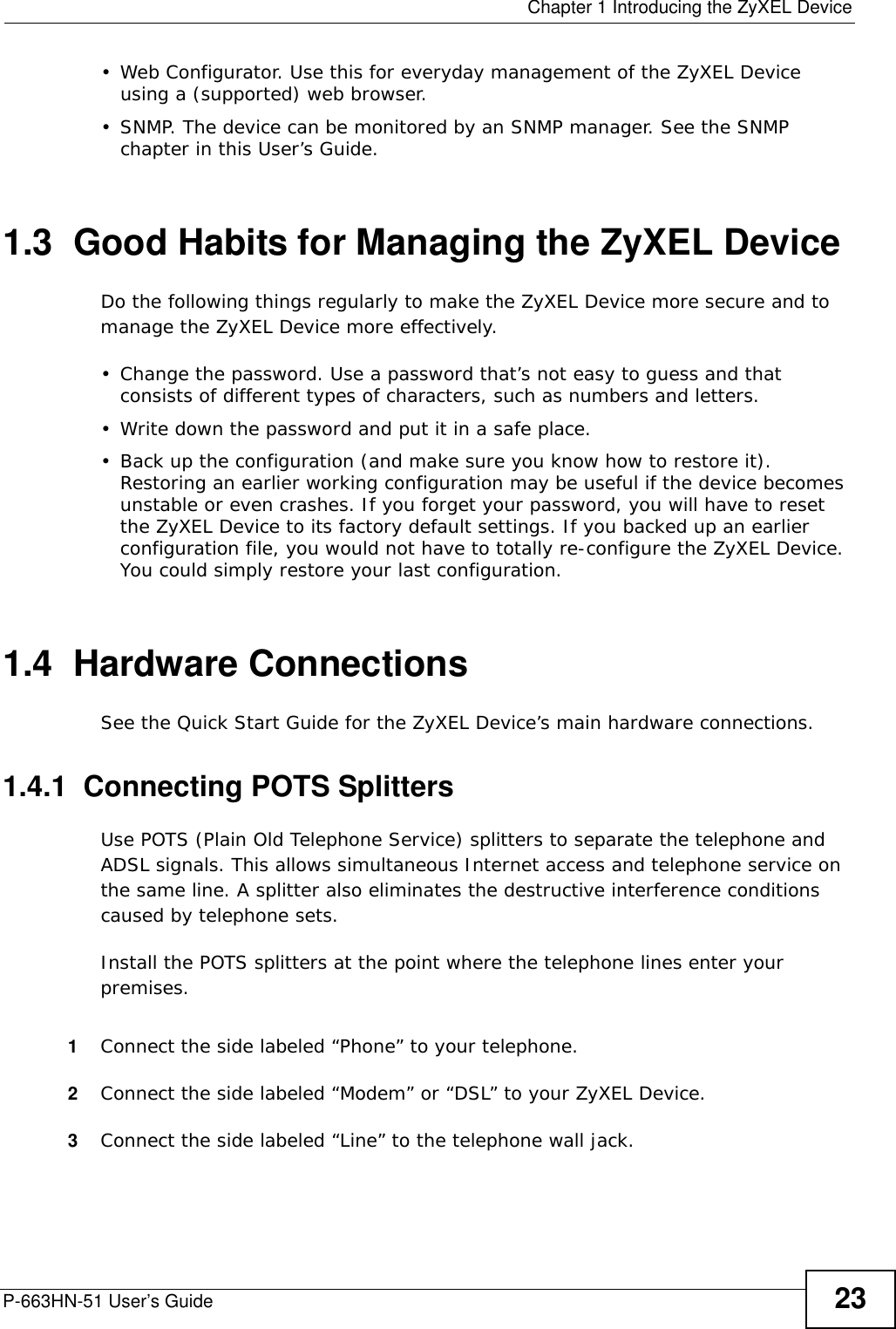  Chapter 1 Introducing the ZyXEL DeviceP-663HN-51 User’s Guide 23• Web Configurator. Use this for everyday management of the ZyXEL Device using a (supported) web browser.• SNMP. The device can be monitored by an SNMP manager. See the SNMP chapter in this User’s Guide.1.3  Good Habits for Managing the ZyXEL DeviceDo the following things regularly to make the ZyXEL Device more secure and to manage the ZyXEL Device more effectively.• Change the password. Use a password that’s not easy to guess and that consists of different types of characters, such as numbers and letters.• Write down the password and put it in a safe place.• Back up the configuration (and make sure you know how to restore it). Restoring an earlier working configuration may be useful if the device becomes unstable or even crashes. If you forget your password, you will have to reset the ZyXEL Device to its factory default settings. If you backed up an earlier configuration file, you would not have to totally re-configure the ZyXEL Device. You could simply restore your last configuration.1.4  Hardware ConnectionsSee the Quick Start Guide for the ZyXEL Device’s main hardware connections. 1.4.1  Connecting POTS SplittersUse POTS (Plain Old Telephone Service) splitters to separate the telephone and ADSL signals. This allows simultaneous Internet access and telephone service on the same line. A splitter also eliminates the destructive interference conditions caused by telephone sets. Install the POTS splitters at the point where the telephone lines enter your premises.1Connect the side labeled “Phone” to your telephone.2Connect the side labeled “Modem” or “DSL” to your ZyXEL Device.3Connect the side labeled “Line” to the telephone wall jack.