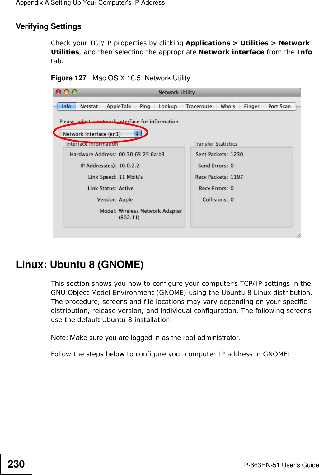 Appendix A Setting Up Your Computer’s IP AddressP-663HN-51 User’s Guide230Verifying SettingsCheck your TCP/IP properties by clicking Applications &gt; Utilities &gt; Network Utilities, and then selecting the appropriate Network interface from the Info tab.Figure 127   Mac OS X 10.5: Network UtilityLinux: Ubuntu 8 (GNOME)This section shows you how to configure your computer’s TCP/IP settings in the GNU Object Model Environment (GNOME) using the Ubuntu 8 Linux distribution. The procedure, screens and file locations may vary depending on your specific distribution, release version, and individual configuration. The following screens use the default Ubuntu 8 installation.Note: Make sure you are logged in as the root administrator. Follow the steps below to configure your computer IP address in GNOME: 