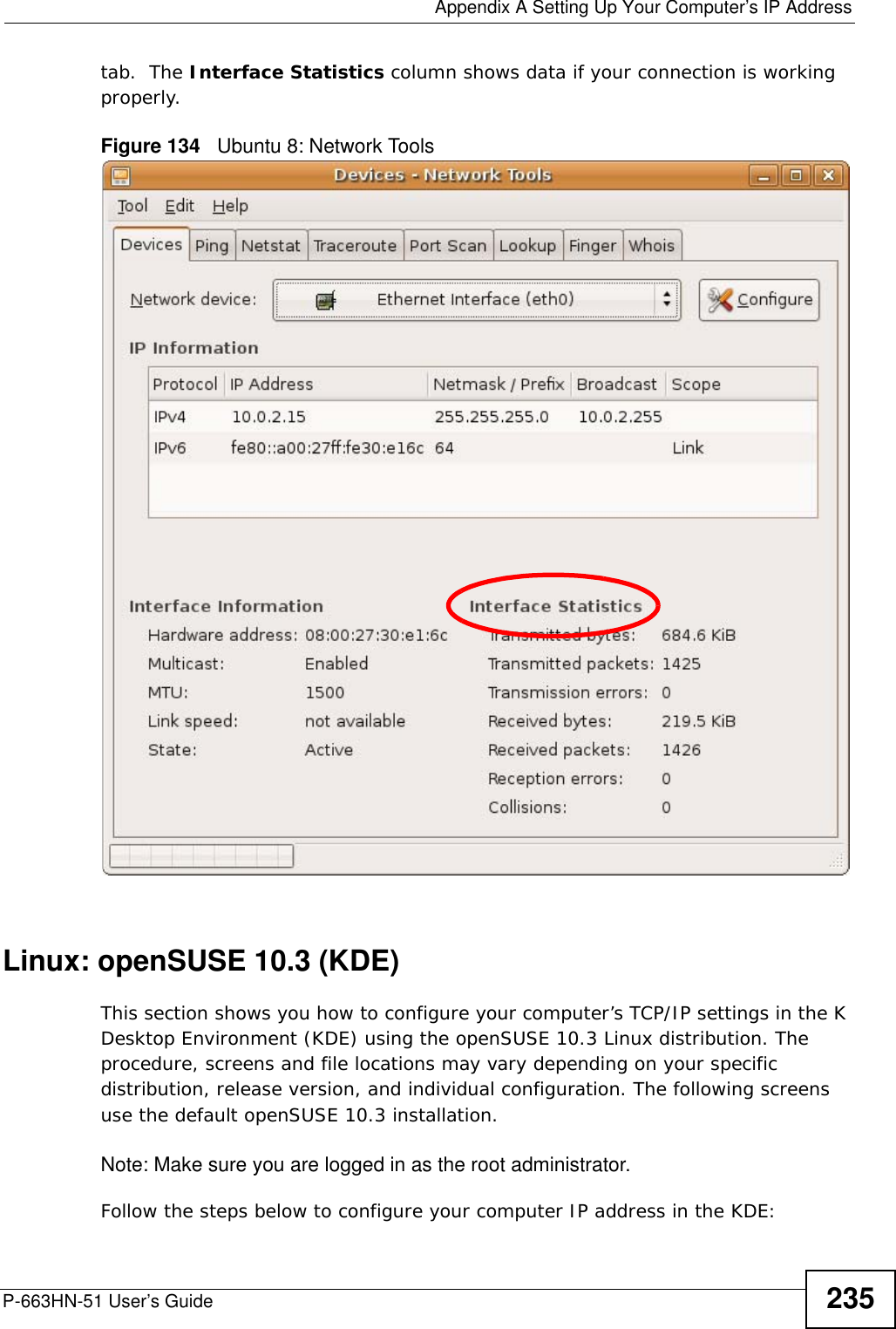  Appendix A Setting Up Your Computer’s IP AddressP-663HN-51 User’s Guide 235tab.  The Interface Statistics column shows data if your connection is working properly.Figure 134   Ubuntu 8: Network ToolsLinux: openSUSE 10.3 (KDE)This section shows you how to configure your computer’s TCP/IP settings in the K Desktop Environment (KDE) using the openSUSE 10.3 Linux distribution. The procedure, screens and file locations may vary depending on your specific distribution, release version, and individual configuration. The following screens use the default openSUSE 10.3 installation.Note: Make sure you are logged in as the root administrator. Follow the steps below to configure your computer IP address in the KDE: