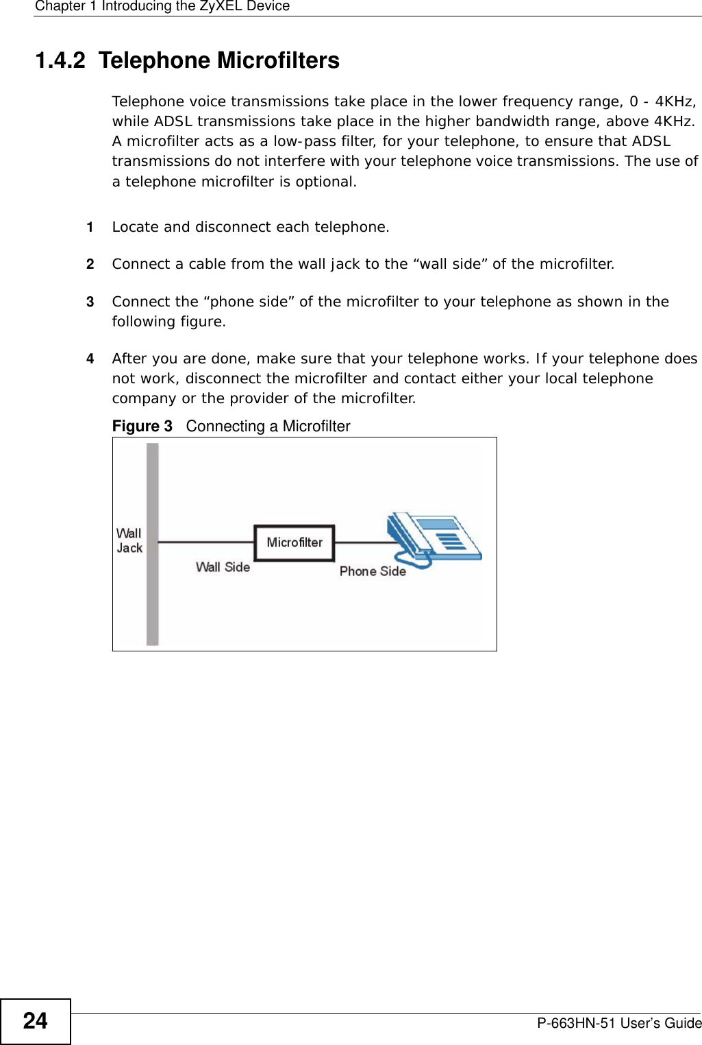 Chapter 1 Introducing the ZyXEL DeviceP-663HN-51 User’s Guide241.4.2  Telephone MicrofiltersTelephone voice transmissions take place in the lower frequency range, 0 - 4KHz, while ADSL transmissions take place in the higher bandwidth range, above 4KHz. A microfilter acts as a low-pass filter, for your telephone, to ensure that ADSL transmissions do not interfere with your telephone voice transmissions. The use of a telephone microfilter is optional. 1Locate and disconnect each telephone. 2Connect a cable from the wall jack to the “wall side” of the microfilter.3Connect the “phone side” of the microfilter to your telephone as shown in the following figure.4After you are done, make sure that your telephone works. If your telephone does not work, disconnect the microfilter and contact either your local telephone company or the provider of the microfilter.Figure 3   Connecting a Microfilter