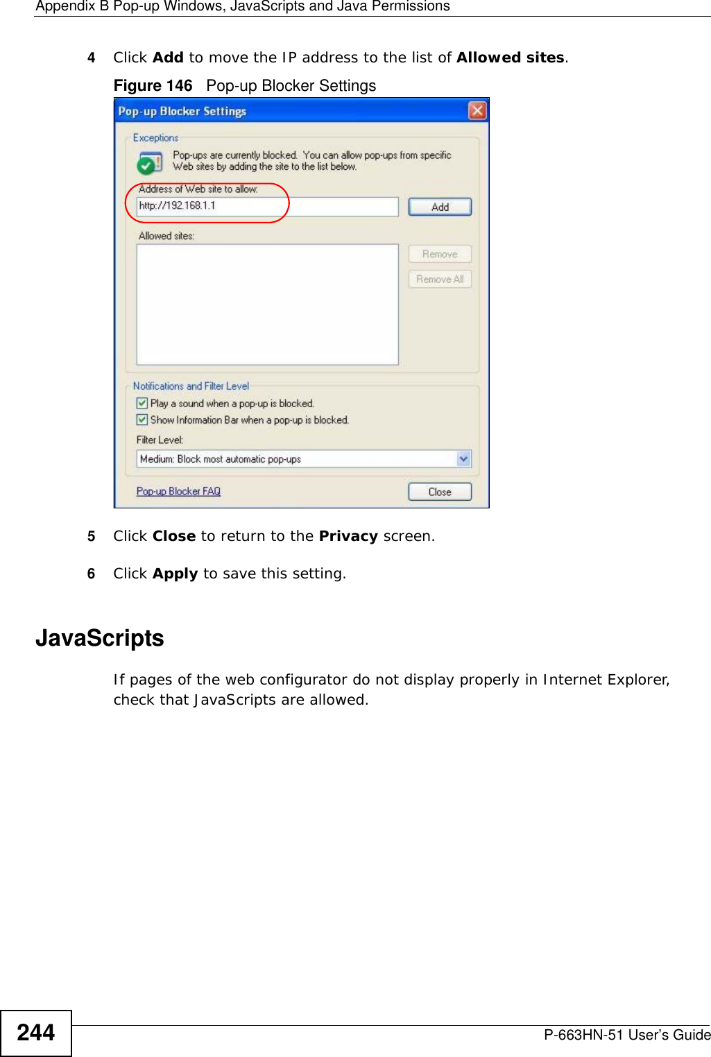 Appendix B Pop-up Windows, JavaScripts and Java PermissionsP-663HN-51 User’s Guide2444Click Add to move the IP address to the list of Allowed sites.Figure 146   Pop-up Blocker Settings5Click Close to return to the Privacy screen. 6Click Apply to save this setting. JavaScriptsIf pages of the web configurator do not display properly in Internet Explorer, check that JavaScripts are allowed. 