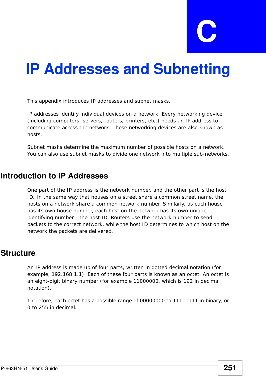 P-663HN-51 User’s Guide 251APPENDIX  C IP Addresses and SubnettingThis appendix introduces IP addresses and subnet masks. IP addresses identify individual devices on a network. Every networking device (including computers, servers, routers, printers, etc.) needs an IP address to communicate across the network. These networking devices are also known as hosts.Subnet masks determine the maximum number of possible hosts on a network. You can also use subnet masks to divide one network into multiple sub-networks.Introduction to IP AddressesOne part of the IP address is the network number, and the other part is the host ID. In the same way that houses on a street share a common street name, the hosts on a network share a common network number. Similarly, as each house has its own house number, each host on the network has its own unique identifying number - the host ID. Routers use the network number to send packets to the correct network, while the host ID determines to which host on the network the packets are delivered.StructureAn IP address is made up of four parts, written in dotted decimal notation (for example, 192.168.1.1). Each of these four parts is known as an octet. An octet is an eight-digit binary number (for example 11000000, which is 192 in decimal notation). Therefore, each octet has a possible range of 00000000 to 11111111 in binary, or 0 to 255 in decimal.