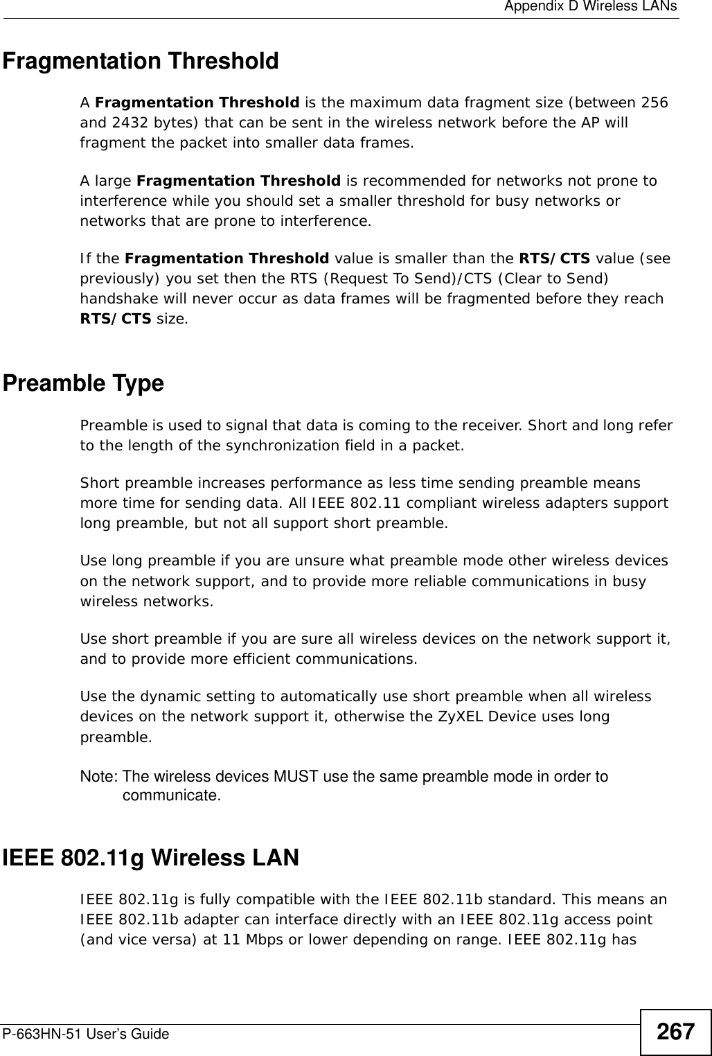  Appendix D Wireless LANsP-663HN-51 User’s Guide 267Fragmentation ThresholdA Fragmentation Threshold is the maximum data fragment size (between 256 and 2432 bytes) that can be sent in the wireless network before the AP will fragment the packet into smaller data frames.A large Fragmentation Threshold is recommended for networks not prone to interference while you should set a smaller threshold for busy networks or networks that are prone to interference.If the Fragmentation Threshold value is smaller than the RTS/CTS value (see previously) you set then the RTS (Request To Send)/CTS (Clear to Send) handshake will never occur as data frames will be fragmented before they reach RTS/CTS size.Preamble TypePreamble is used to signal that data is coming to the receiver. Short and long refer to the length of the synchronization field in a packet.Short preamble increases performance as less time sending preamble means more time for sending data. All IEEE 802.11 compliant wireless adapters support long preamble, but not all support short preamble. Use long preamble if you are unsure what preamble mode other wireless devices on the network support, and to provide more reliable communications in busy wireless networks. Use short preamble if you are sure all wireless devices on the network support it, and to provide more efficient communications.Use the dynamic setting to automatically use short preamble when all wireless devices on the network support it, otherwise the ZyXEL Device uses long preamble.Note: The wireless devices MUST use the same preamble mode in order to communicate.IEEE 802.11g Wireless LANIEEE 802.11g is fully compatible with the IEEE 802.11b standard. This means an IEEE 802.11b adapter can interface directly with an IEEE 802.11g access point (and vice versa) at 11 Mbps or lower depending on range. IEEE 802.11g has 