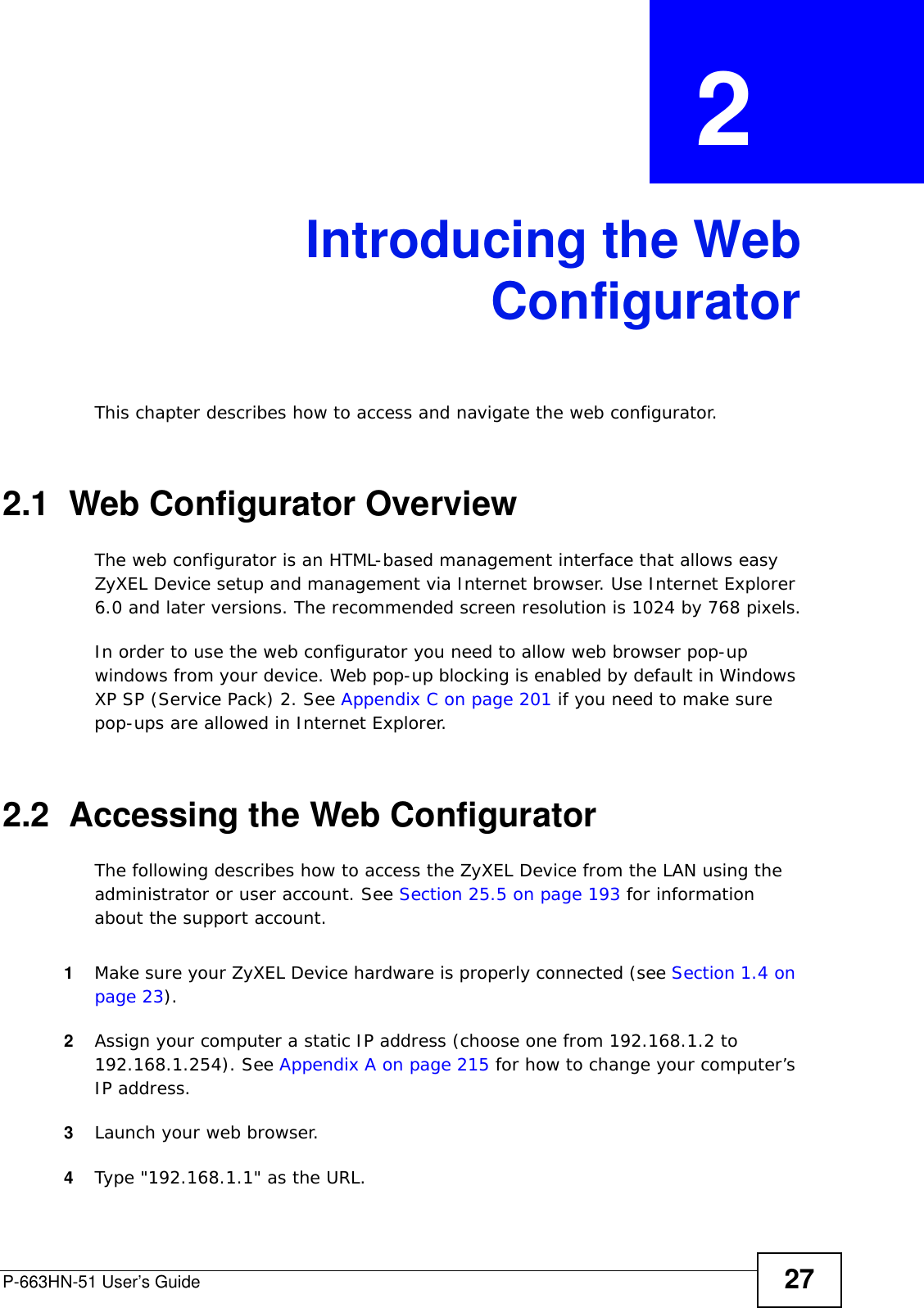 P-663HN-51 User’s Guide 27CHAPTER  2 Introducing the WebConfiguratorThis chapter describes how to access and navigate the web configurator.2.1  Web Configurator OverviewThe web configurator is an HTML-based management interface that allows easy ZyXEL Device setup and management via Internet browser. Use Internet Explorer 6.0 and later versions. The recommended screen resolution is 1024 by 768 pixels.In order to use the web configurator you need to allow web browser pop-up windows from your device. Web pop-up blocking is enabled by default in Windows XP SP (Service Pack) 2. See Appendix C on page 201 if you need to make sure pop-ups are allowed in Internet Explorer. 2.2  Accessing the Web Configurator The following describes how to access the ZyXEL Device from the LAN using the administrator or user account. See Section 25.5 on page 193 for information about the support account. 1Make sure your ZyXEL Device hardware is properly connected (see Section 1.4 on page 23).2Assign your computer a static IP address (choose one from 192.168.1.2 to 192.168.1.254). See Appendix A on page 215 for how to change your computer’s IP address. 3Launch your web browser.4Type &quot;192.168.1.1&quot; as the URL.