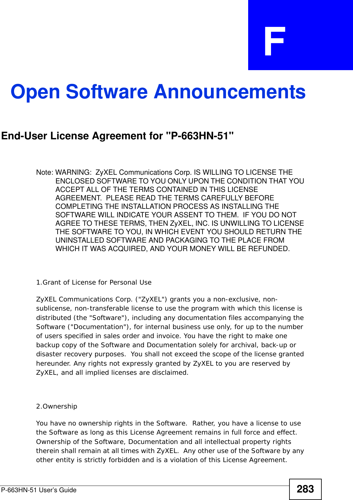 P-663HN-51 User’s Guide 283APPENDIX  F Open Software AnnouncementsEnd-User License Agreement for &quot;P-663HN-51&quot; Note: WARNING:  ZyXEL Communications Corp. IS WILLING TO LICENSE THE ENCLOSED SOFTWARE TO YOU ONLY UPON THE CONDITION THAT YOU ACCEPT ALL OF THE TERMS CONTAINED IN THIS LICENSE AGREEMENT.  PLEASE READ THE TERMS CAREFULLY BEFORE COMPLETING THE INSTALLATION PROCESS AS INSTALLING THE SOFTWARE WILL INDICATE YOUR ASSENT TO THEM.  IF YOU DO NOT AGREE TO THESE TERMS, THEN ZyXEL, INC. IS UNWILLING TO LICENSE THE SOFTWARE TO YOU, IN WHICH EVENT YOU SHOULD RETURN THE UNINSTALLED SOFTWARE AND PACKAGING TO THE PLACE FROM WHICH IT WAS ACQUIRED, AND YOUR MONEY WILL BE REFUNDED.1.Grant of License for Personal UseZyXEL Communications Corp. (&quot;ZyXEL&quot;) grants you a non-exclusive, non-sublicense, non-transferable license to use the program with which this license is distributed (the &quot;Software&quot;), including any documentation files accompanying the Software (&quot;Documentation&quot;), for internal business use only, for up to the number of users specified in sales order and invoice. You have the right to make one backup copy of the Software and Documentation solely for archival, back-up or disaster recovery purposes.  You shall not exceed the scope of the license granted hereunder. Any rights not expressly granted by ZyXEL to you are reserved by ZyXEL, and all implied licenses are disclaimed.2.OwnershipYou have no ownership rights in the Software.  Rather, you have a license to use the Software as long as this License Agreement remains in full force and effect.  Ownership of the Software, Documentation and all intellectual property rights therein shall remain at all times with ZyXEL.  Any other use of the Software by any other entity is strictly forbidden and is a violation of this License Agreement.