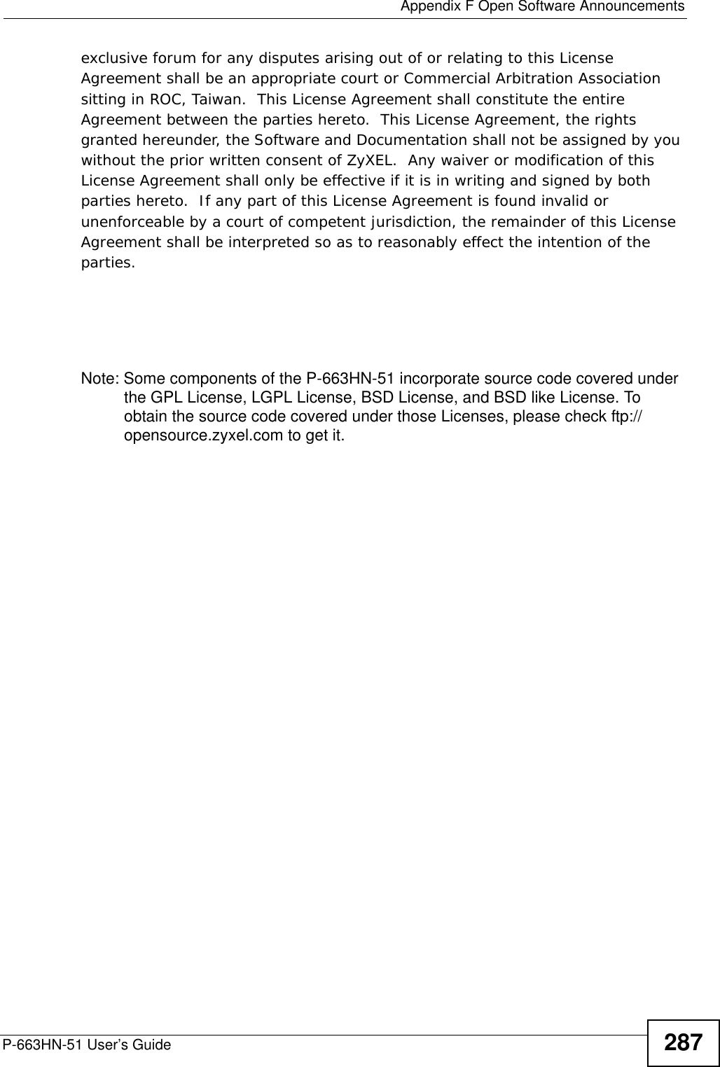  Appendix F Open Software AnnouncementsP-663HN-51 User’s Guide 287exclusive forum for any disputes arising out of or relating to this License Agreement shall be an appropriate court or Commercial Arbitration Association sitting in ROC, Taiwan.  This License Agreement shall constitute the entire Agreement between the parties hereto.  This License Agreement, the rights granted hereunder, the Software and Documentation shall not be assigned by you without the prior written consent of ZyXEL.  Any waiver or modification of this License Agreement shall only be effective if it is in writing and signed by both parties hereto.  If any part of this License Agreement is found invalid or unenforceable by a court of competent jurisdiction, the remainder of this License Agreement shall be interpreted so as to reasonably effect the intention of the parties.Note: Some components of the P-663HN-51 incorporate source code covered under the GPL License, LGPL License, BSD License, and BSD like License. To obtain the source code covered under those Licenses, please check ftp://opensource.zyxel.com to get it.
