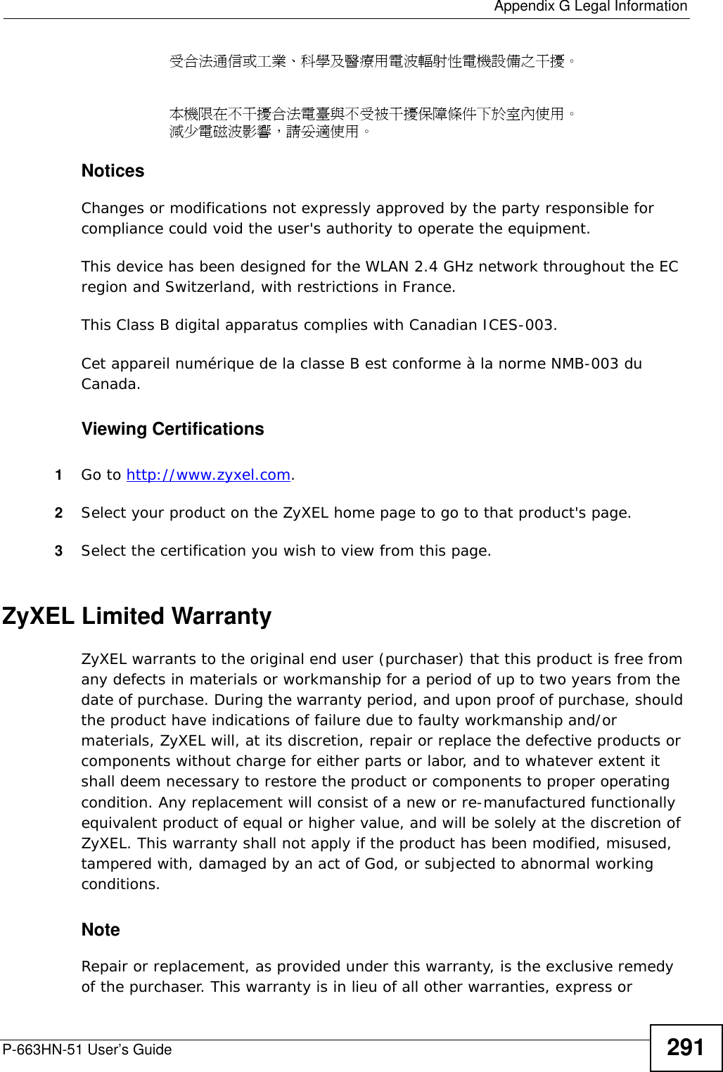  Appendix G Legal InformationP-663HN-51 User’s Guide 291受合法通信或工業、科學及醫療用電波輻射性電機設備之干擾。本機限在不干擾合法電臺與不受被干擾保障條件下於室內使用。 減少電磁波影響，請妥適使用。 Notices Changes or modifications not expressly approved by the party responsible for compliance could void the user&apos;s authority to operate the equipment.This device has been designed for the WLAN 2.4 GHz network throughout the EC region and Switzerland, with restrictions in France.This Class B digital apparatus complies with Canadian ICES-003.Cet appareil numérique de la classe B est conforme à la norme NMB-003 du Canada.Viewing Certifications1Go to http://www.zyxel.com.2Select your product on the ZyXEL home page to go to that product&apos;s page.3Select the certification you wish to view from this page.ZyXEL Limited WarrantyZyXEL warrants to the original end user (purchaser) that this product is free from any defects in materials or workmanship for a period of up to two years from the date of purchase. During the warranty period, and upon proof of purchase, should the product have indications of failure due to faulty workmanship and/or materials, ZyXEL will, at its discretion, repair or replace the defective products or components without charge for either parts or labor, and to whatever extent it shall deem necessary to restore the product or components to proper operating condition. Any replacement will consist of a new or re-manufactured functionally equivalent product of equal or higher value, and will be solely at the discretion of ZyXEL. This warranty shall not apply if the product has been modified, misused, tampered with, damaged by an act of God, or subjected to abnormal working conditions.NoteRepair or replacement, as provided under this warranty, is the exclusive remedy of the purchaser. This warranty is in lieu of all other warranties, express or 