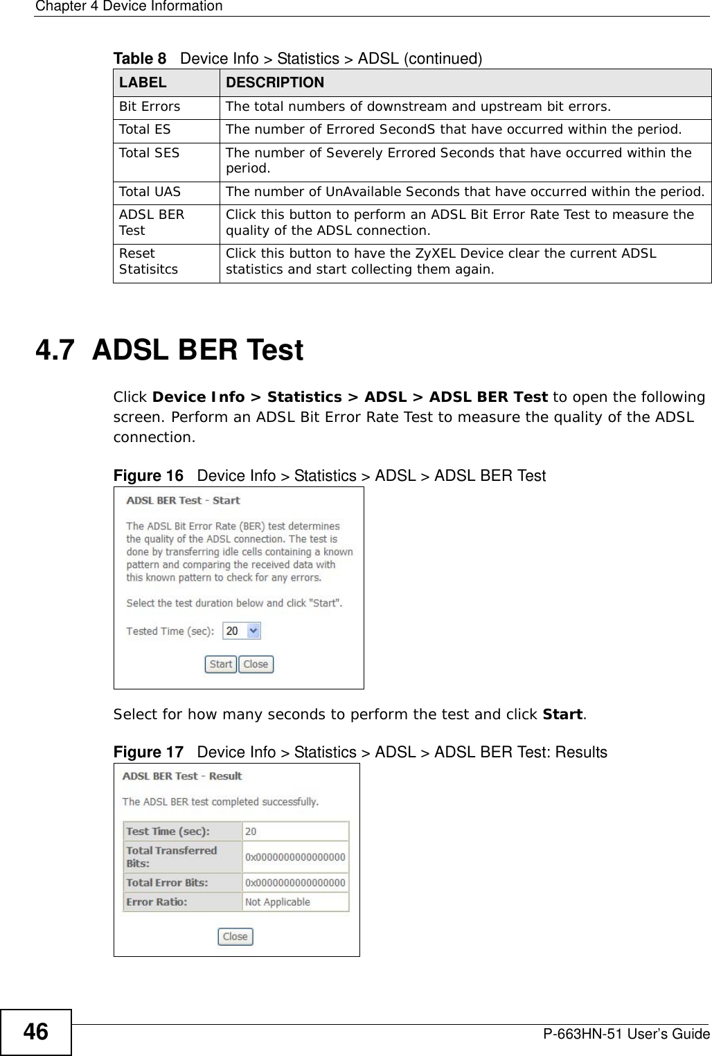 Chapter 4 Device InformationP-663HN-51 User’s Guide464.7  ADSL BER TestClick Device Info &gt; Statistics &gt; ADSL &gt; ADSL BER Test to open the following screen. Perform an ADSL Bit Error Rate Test to measure the quality of the ADSL connection.Figure 16   Device Info &gt; Statistics &gt; ADSL &gt; ADSL BER Test  Select for how many seconds to perform the test and click Start. Figure 17   Device Info &gt; Statistics &gt; ADSL &gt; ADSL BER Test: Results  Bit Errors The total numbers of downstream and upstream bit errors.Total ES The number of Errored SecondS that have occurred within the period.Total SES The number of Severely Errored Seconds that have occurred within the period.Total UAS The number of UnAvailable Seconds that have occurred within the period.ADSL BER Test Click this button to perform an ADSL Bit Error Rate Test to measure the quality of the ADSL connection.Reset Statisitcs Click this button to have the ZyXEL Device clear the current ADSL statistics and start collecting them again.Table 8   Device Info &gt; Statistics &gt; ADSL (continued)LABEL  DESCRIPTION